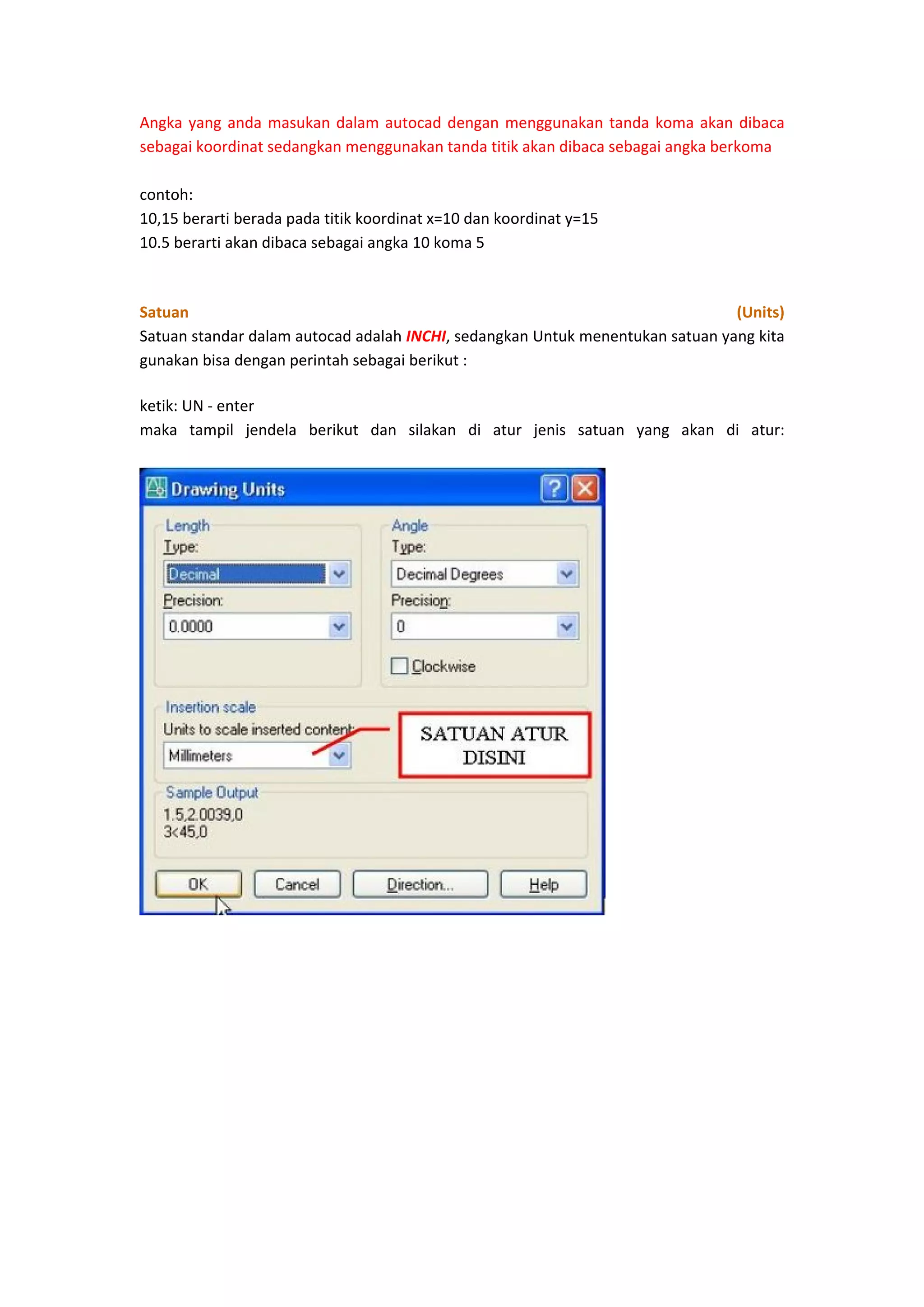Angka  yang  anda  masukan  dalam  autocad  dengan  menggunakan  tanda  koma  akan  dibaca 
sebagai koordinat sedangkan menggunakan tanda titik akan dibaca sebagai angka berkoma 
 
contoh: 
10,15 berarti berada pada titik koordinat x=10 dan koordinat y=15 
10.5 berarti akan dibaca sebagai angka 10 koma 5 
 
Satuan 
(Units) 
Satuan standar dalam autocad adalah INCHI, sedangkan Untuk menentukan satuan yang kita 
gunakan bisa dengan perintah sebagai berikut : 
ketik: UN ‐ enter 
maka  tampil  jendela  berikut  dan  silakan  di  atur  jenis  satuan  yang  akan  di  atur: 
 

 

 
 
 
 
 
 
 
 

 