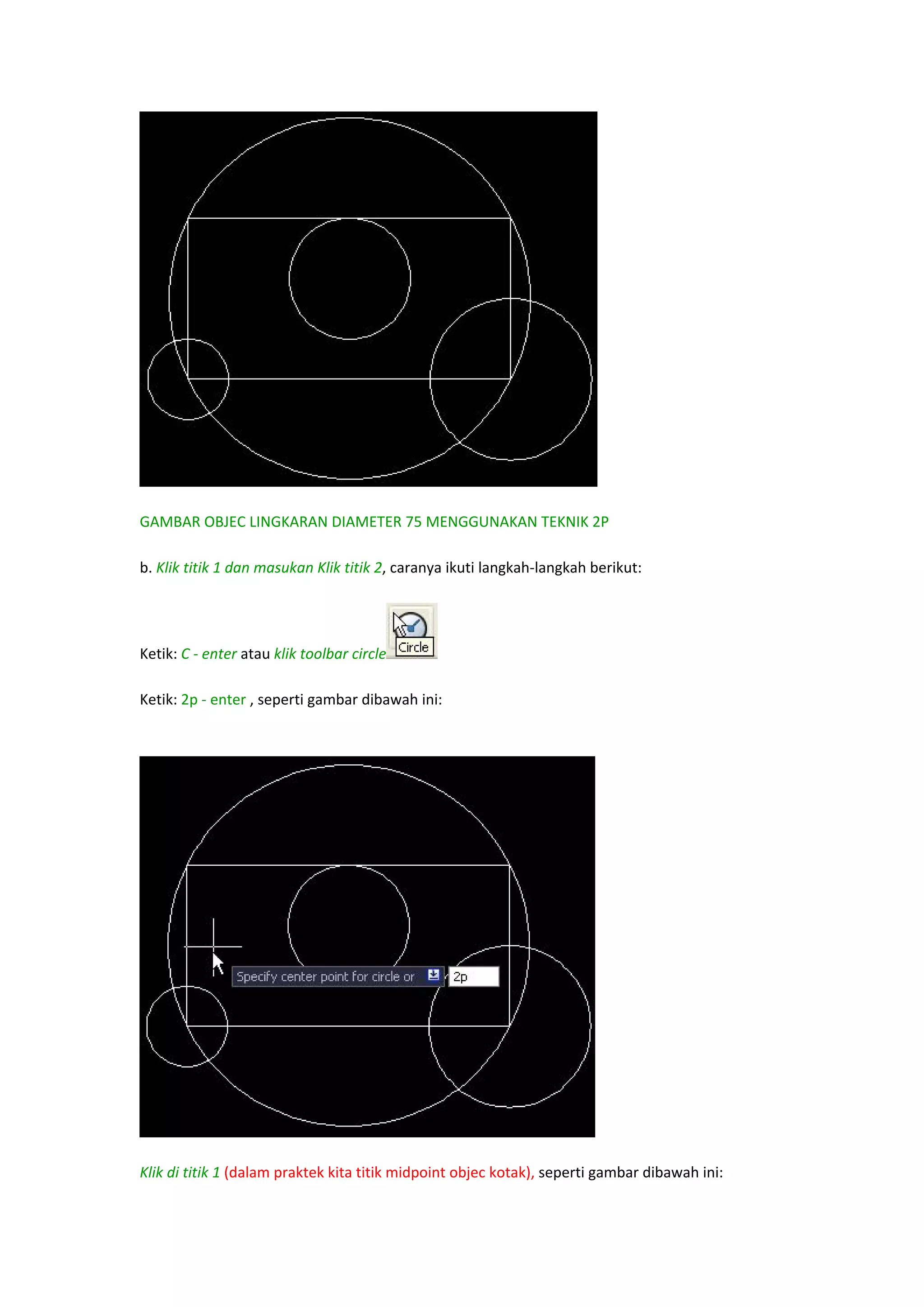  
GAMBAR OBJEC LINGKARAN DIAMETER 75 MENGGUNAKAN TEKNIK 2P 
 
b. Klik titik 1 dan masukan Klik titik 2, caranya ikuti langkah‐langkah berikut: 
 

  
Ketik: C ‐ enter atau klik toolbar circle
 
Ketik: 2p ‐ enter , seperti gambar dibawah ini:  
 

 
Klik di titik 1 (dalam praktek kita titik midpoint objec kotak), seperti gambar dibawah ini:  

 