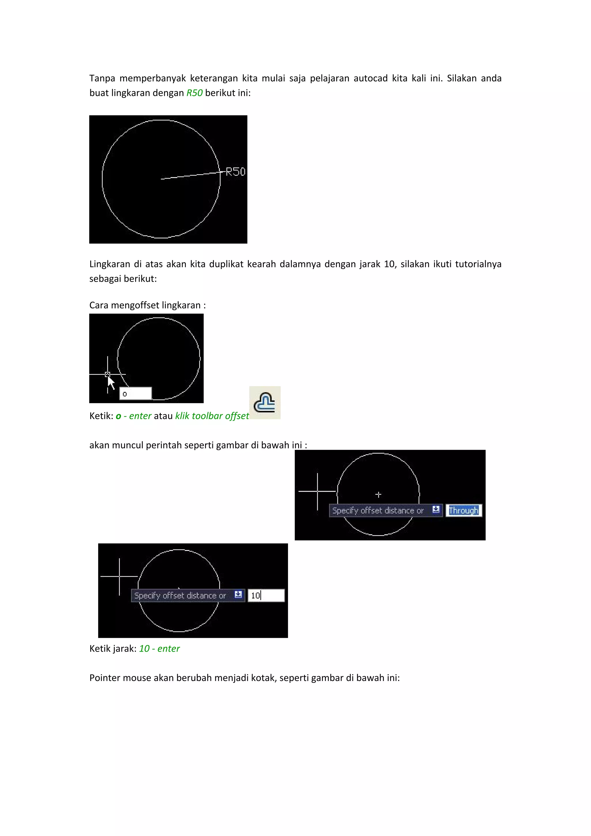 Tanpa  memperbanyak  keterangan  kita  mulai  saja  pelajaran  autocad  kita  kali  ini.  Silakan  anda 
buat lingkaran dengan R50 berikut ini: 
 

 
Lingkaran  di  atas  akan  kita  duplikat  kearah  dalamnya  dengan  jarak  10,  silakan  ikuti  tutorialnya 
sebagai berikut: 
Cara mengoffset lingkaran : 
 
 
 
 
 

Ketik: o ‐ enter atau klik toolbar offset
 
 
akan muncul perintah seperti gambar di bawah ini : 
 
 
 
 
 
 
 
 
 
 
 
Ketik jarak: 10 ‐ enter  
 
Pointer mouse akan berubah menjadi kotak, seperti gambar di bawah ini: 
 

 