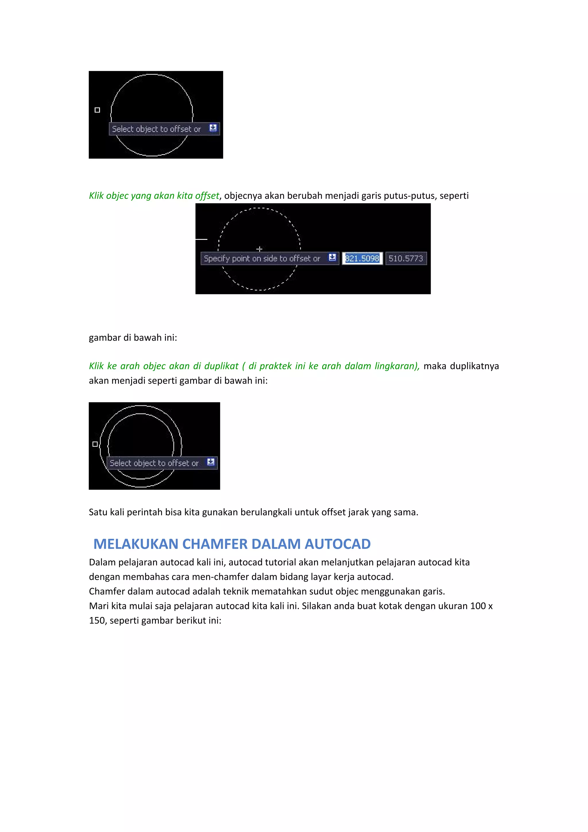  
 
Klik objec yang akan kita offset, objecnya akan berubah menjadi garis putus‐putus, seperti  
 
 
 
 
gambar di bawah ini: 
Klik  ke  arah  objec  akan  di duplikat  (  di  praktek  ini  ke  arah  dalam  lingkaran),  maka  duplikatnya 
akan menjadi seperti gambar di bawah ini: 

 
Satu kali perintah bisa kita gunakan berulangkali untuk offset jarak yang sama. 

 MELAKUKAN CHAMFER DALAM AUTOCAD
Dalam pelajaran autocad kali ini, autocad tutorial akan melanjutkan pelajaran autocad kita 
dengan membahas cara men‐chamfer dalam bidang layar kerja autocad. 
Chamfer dalam autocad adalah teknik mematahkan sudut objec menggunakan garis. 
Mari kita mulai saja pelajaran autocad kita kali ini. Silakan anda buat kotak dengan ukuran 100 x 
150, seperti gambar berikut ini:  
 

 