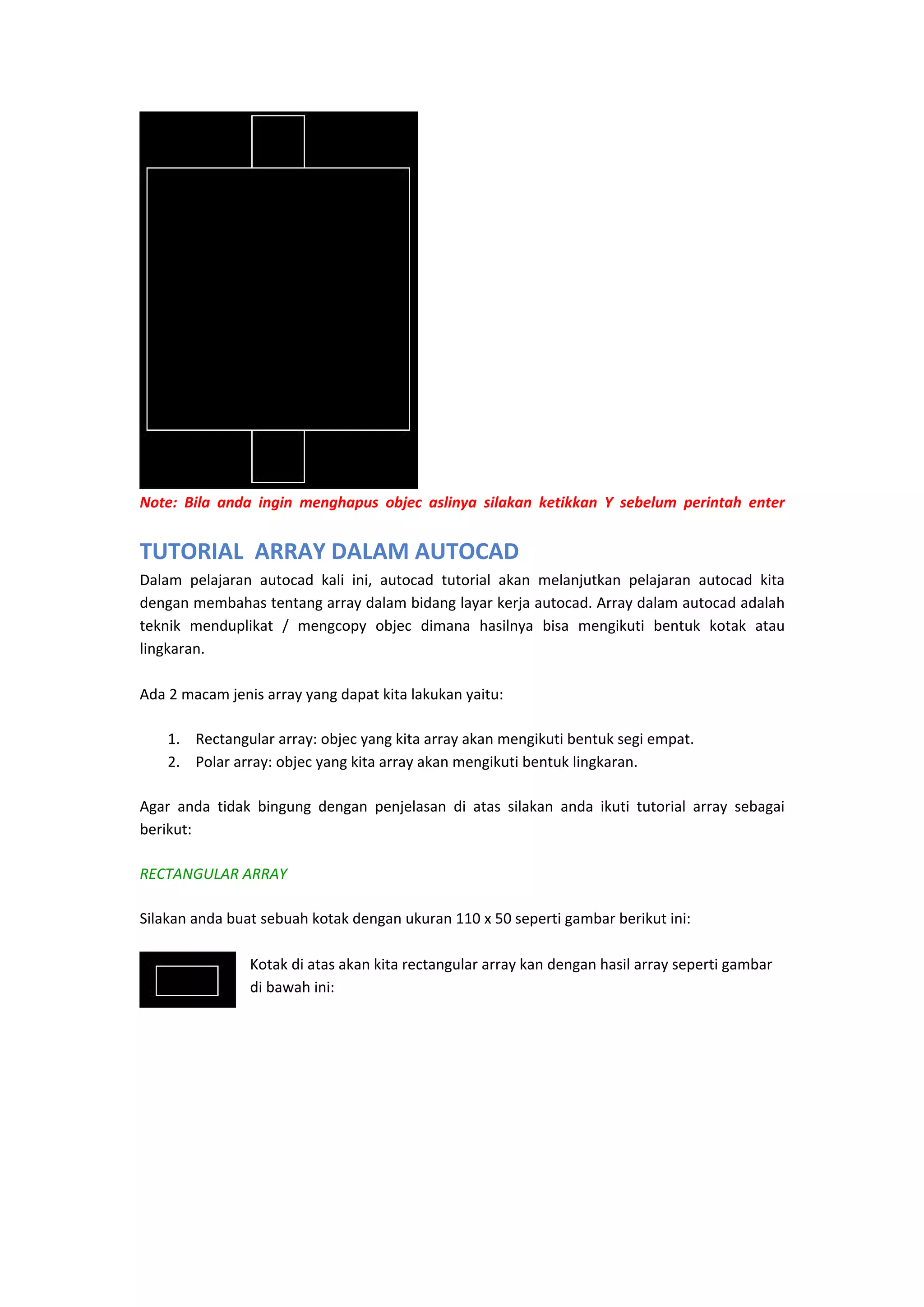  
Note:  Bila  anda  ingin  menghapus  objec  aslinya  silakan  ketikkan  Y  sebelum  perintah  enter 
 

TUTORIAL  ARRAY DALAM AUTOCAD
Dalam  pelajaran  autocad  kali  ini,  autocad  tutorial  akan  melanjutkan  pelajaran  autocad  kita 
dengan membahas tentang array dalam bidang layar kerja autocad. Array dalam autocad adalah 
teknik  menduplikat  /  mengcopy  objec  dimana  hasilnya  bisa  mengikuti  bentuk  kotak  atau 
lingkaran. 
 
Ada 2 macam jenis array yang dapat kita lakukan yaitu: 
1. Rectangular array: objec yang kita array akan mengikuti bentuk segi empat. 
2. Polar array: objec yang kita array akan mengikuti bentuk lingkaran. 
Agar  anda  tidak  bingung  dengan  penjelasan  di  atas  silakan  anda  ikuti  tutorial  array  sebagai 
berikut: 
RECTANGULAR ARRAY
Silakan anda buat sebuah kotak dengan ukuran 110 x 50 seperti gambar berikut ini:  
 
Kotak di atas akan kita rectangular array kan dengan hasil array seperti gambar 
di bawah ini: 
 

 