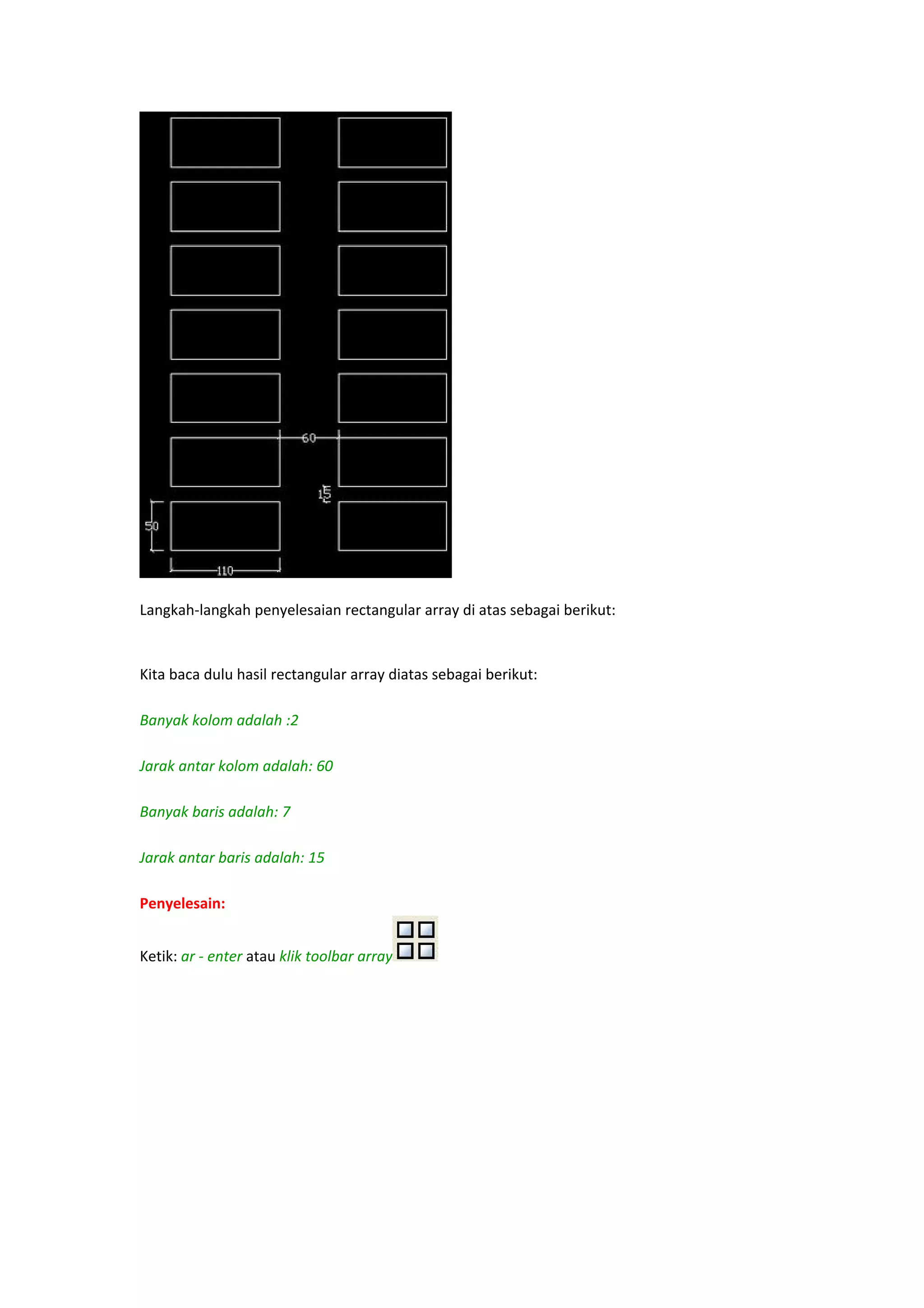 
Langkah‐langkah penyelesaian rectangular array di atas sebagai berikut: 
 
Kita baca dulu hasil rectangular array diatas sebagai berikut: 
 
Banyak kolom adalah :2 
 
Jarak antar kolom adalah: 60 
 
Banyak baris adalah: 7 
 
Jarak antar baris adalah: 15 
 
Penyelesain:
Ketik: ar ‐ enter atau klik toolbar array
 

 

 