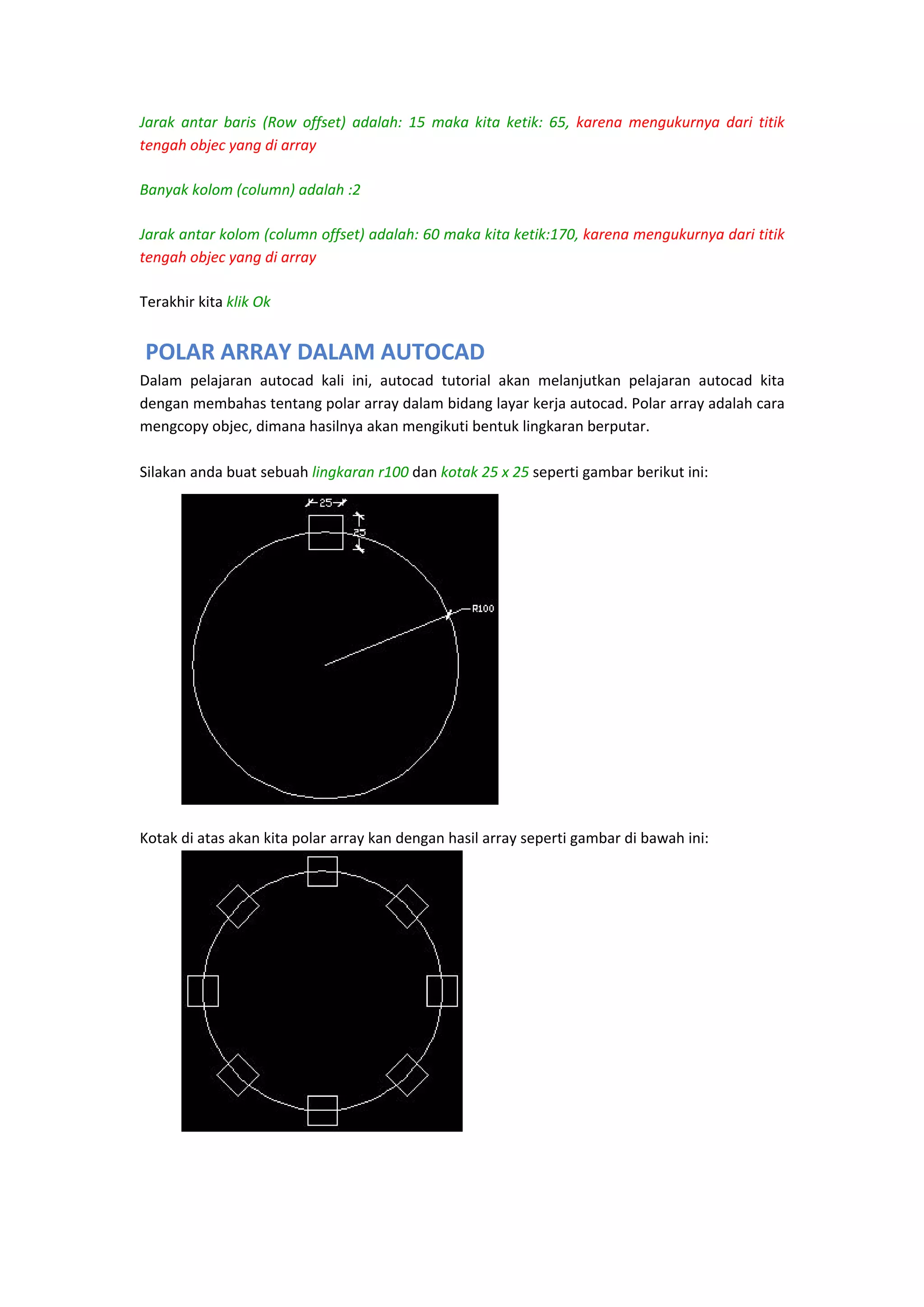 Jarak  antar  baris  (Row  offset)  adalah:  15  maka  kita  ketik:  65,  karena  mengukurnya  dari  titik 
tengah objec yang di array
Banyak kolom (column) adalah :2 
Jarak antar kolom (column offset) adalah: 60 maka kita ketik:170, karena mengukurnya dari titik 
tengah objec yang di array
Terakhir kita klik Ok  

 POLAR ARRAY DALAM AUTOCAD
Dalam  pelajaran  autocad  kali  ini,  autocad  tutorial  akan  melanjutkan  pelajaran  autocad  kita 
dengan membahas tentang polar array dalam bidang layar kerja autocad. Polar array adalah cara 
mengcopy objec, dimana hasilnya akan mengikuti bentuk lingkaran berputar. 
 
Silakan anda buat sebuah lingkaran r100 dan kotak 25 x 25 seperti gambar berikut ini:  
 
 
 
 
 
 
 
 
 
 
 
 
 
 
 
Kotak di atas akan kita polar array kan dengan hasil array seperti gambar di bawah ini: 
 
 
 
 
 
 
 
 
 
 
 
 
 
 
 

 