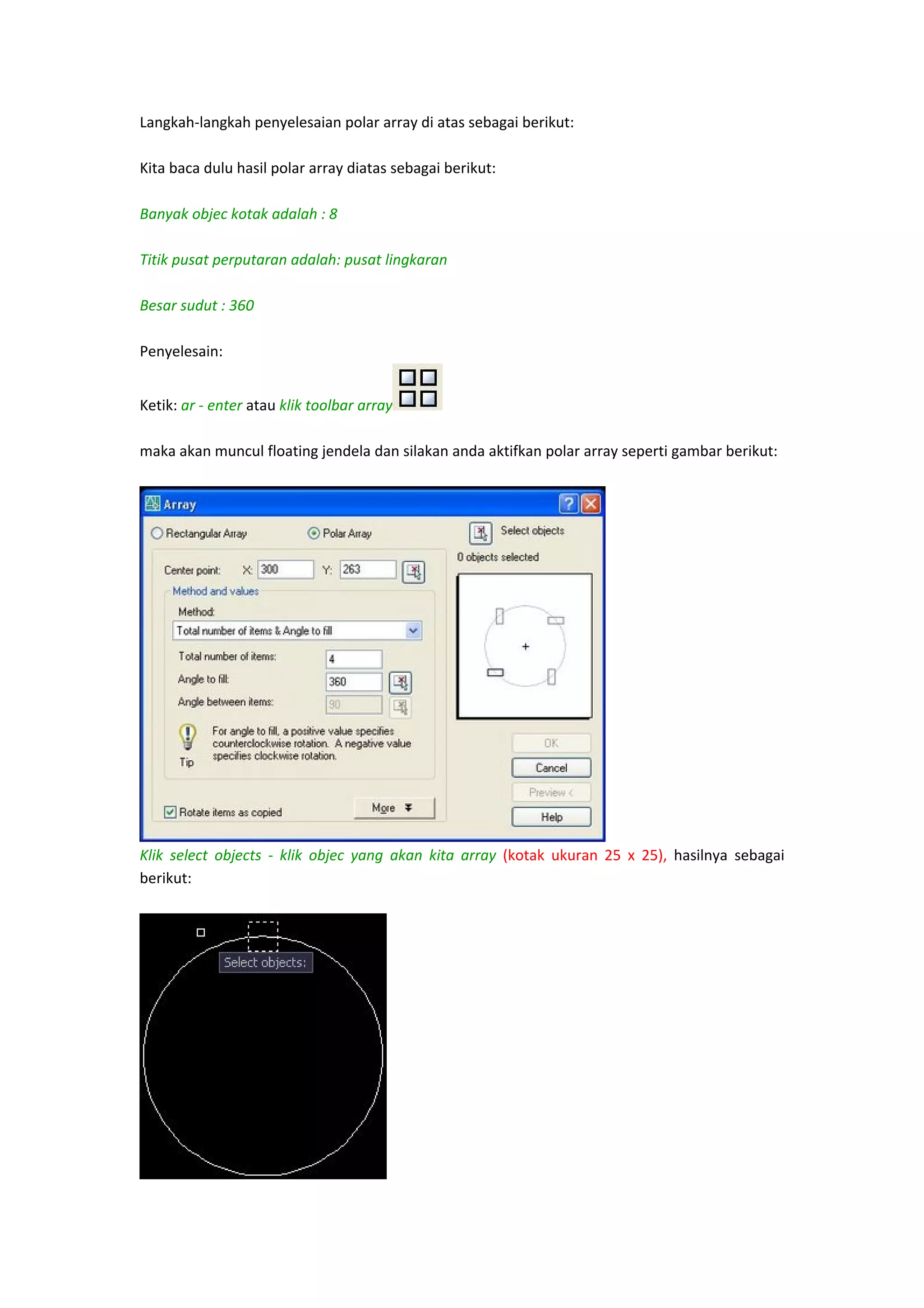 Langkah‐langkah penyelesaian polar array di atas sebagai berikut: 
 
Kita baca dulu hasil polar array diatas sebagai berikut: 
 
Banyak objec kotak adalah : 8
 
Titik pusat perputaran adalah: pusat lingkaran
 
Besar sudut : 360
 
Penyelesain: 
Ketik: ar ‐ enter atau klik toolbar array
 
maka akan muncul floating jendela dan silakan anda aktifkan polar array seperti gambar berikut: 
 

 
Klik  select  objects  ‐  klik  objec  yang  akan  kita  array  (kotak  ukuran  25  x  25),  hasilnya  sebagai 
berikut: 
 

 

 