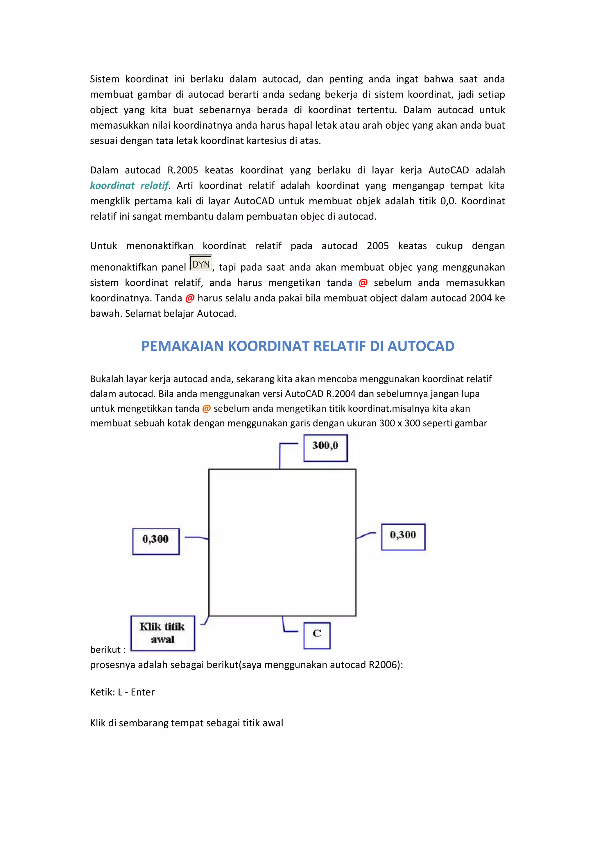 Sistem  koordinat  ini  berlaku  dalam  autocad,  dan  penting  anda  ingat  bahwa  saat  anda 
membuat  gambar  di  autocad  berarti  anda  sedang  bekerja  di  sistem  koordinat,  jadi  setiap 
object  yang  kita  buat  sebenarnya  berada  di  koordinat  tertentu.  Dalam  autocad  untuk 
memasukkan nilai koordinatnya anda harus hapal letak atau arah objec yang akan anda buat 
sesuai dengan tata letak koordinat kartesius di atas.  
Dalam  autocad  R.2005  keatas  koordinat  yang  berlaku  di  layar  kerja  AutoCAD  adalah 
koordinat  relatif.  Arti  koordinat  relatif  adalah  koordinat  yang  mengangap  tempat  kita 
mengklik  pertama  kali  di  layar  AutoCAD  untuk  membuat  objek  adalah  titik  0,0.  Koordinat 
relatif ini sangat membantu dalam pembuatan objec di autocad.  
Untuk  menonaktifkan  koordinat  relatif  pada  autocad  2005  keatas  cukup  dengan 
,  tapi  pada  saat  anda  akan  membuat  objec  yang  menggunakan 
menonaktifkan  panel 
sistem  koordinat  relatif,  anda  harus  mengetikan  tanda  @  sebelum  anda  memasukkan 
koordinatnya. Tanda @ harus selalu anda pakai bila membuat object dalam autocad 2004 ke 
bawah. Selamat belajar Autocad. 

PEMAKAIAN KOORDINAT RELATIF DI AUTOCAD
Bukalah layar kerja autocad anda, sekarang kita akan mencoba menggunakan koordinat relatif 
dalam autocad. Bila anda menggunakan versi AutoCAD R.2004 dan sebelumnya jangan lupa 
untuk mengetikkan tanda @ sebelum anda mengetikan titik koordinat.misalnya kita akan 
membuat sebuah kotak dengan menggunakan garis dengan ukuran 300 x 300 seperti gambar 

berikut : 
prosesnya adalah sebagai berikut(saya menggunakan autocad R2006): 

Ketik: L ‐ Enter 
 
Klik di sembarang tempat sebagai titik awal 
 

 

 