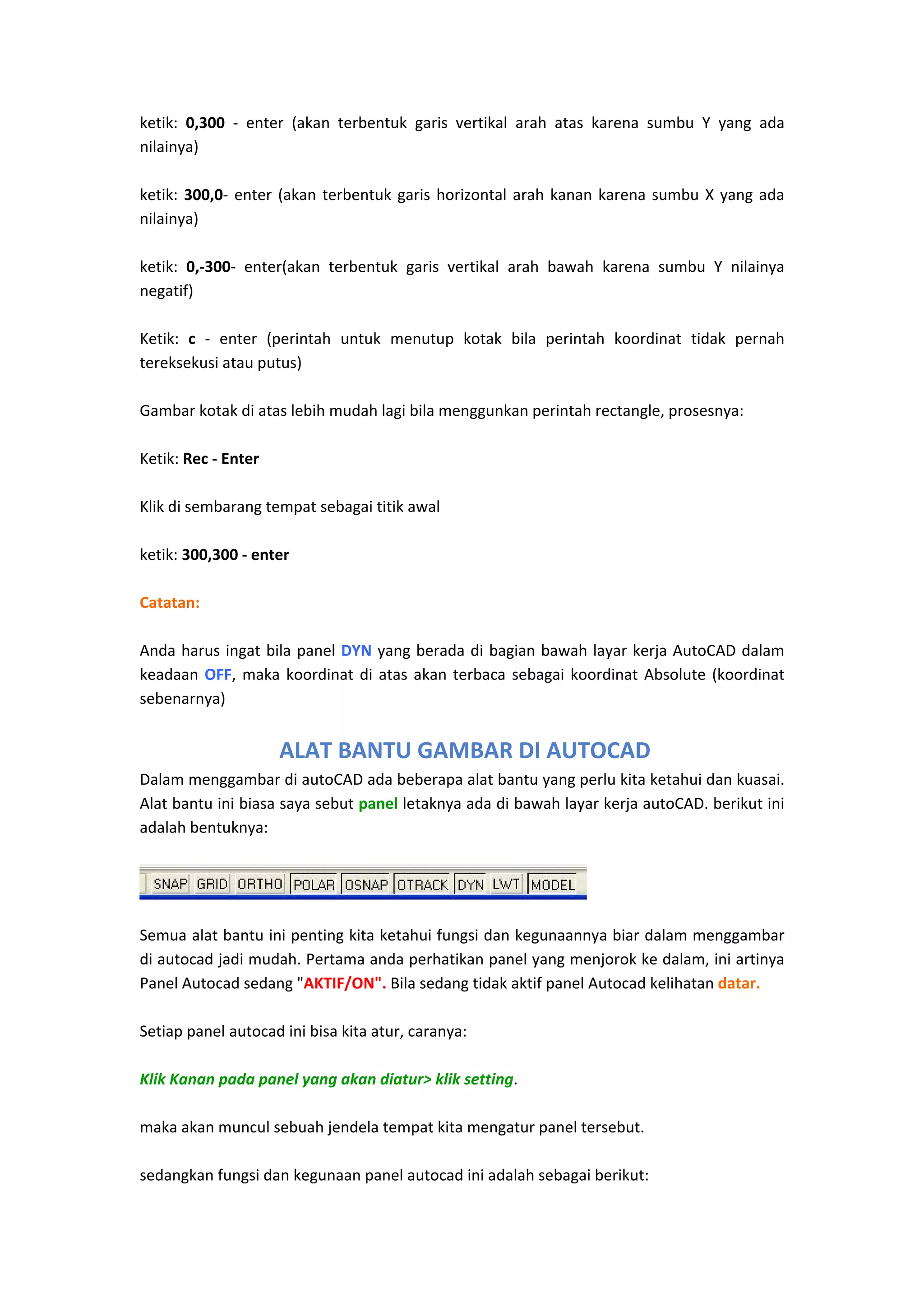 ketik:  0,300  ‐  enter  (akan  terbentuk  garis  vertikal  arah  atas  karena  sumbu  Y  yang  ada 
nilainya) 
 
ketik:  300,0‐  enter  (akan  terbentuk  garis  horizontal  arah  kanan  karena  sumbu  X  yang  ada 
nilainya) 
 
ketik:  0,‐300‐  enter(akan  terbentuk  garis  vertikal  arah  bawah  karena  sumbu  Y  nilainya 
negatif) 
 
Ketik:  c  ‐  enter  (perintah  untuk  menutup  kotak  bila  perintah  koordinat  tidak  pernah 
tereksekusi atau putus) 
 
Gambar kotak di atas lebih mudah lagi bila menggunkan perintah rectangle, prosesnya: 
 
Ketik: Rec ‐ Enter 
 
Klik di sembarang tempat sebagai titik awal 
 
ketik: 300,300 ‐ enter 
 
Catatan: 
 
Anda  harus  ingat  bila  panel  DYN  yang  berada  di  bagian  bawah  layar  kerja  AutoCAD  dalam 
keadaan  OFF,  maka  koordinat  di  atas  akan  terbaca  sebagai  koordinat  Absolute  (koordinat 
sebenarnya) 
 

 ALAT BANTU GAMBAR DI AUTOCAD
Dalam menggambar di autoCAD ada beberapa alat bantu yang perlu kita ketahui dan kuasai. 
Alat bantu ini biasa saya sebut panel letaknya ada di bawah layar kerja autoCAD. berikut ini 
adalah bentuknya:  

 

Semua alat bantu ini penting kita ketahui fungsi dan kegunaannya biar dalam menggambar 
di autocad jadi mudah. Pertama anda perhatikan panel yang menjorok ke dalam, ini artinya 
Panel Autocad sedang "AKTIF/ON". Bila sedang tidak aktif panel Autocad kelihatan datar.  
 
Setiap panel autocad ini bisa kita atur, caranya: 
 
Klik Kanan pada panel yang akan diatur> klik setting.  
 
maka akan muncul sebuah jendela tempat kita mengatur panel tersebut. 
 
sedangkan fungsi dan kegunaan panel autocad ini adalah sebagai berikut: 

 