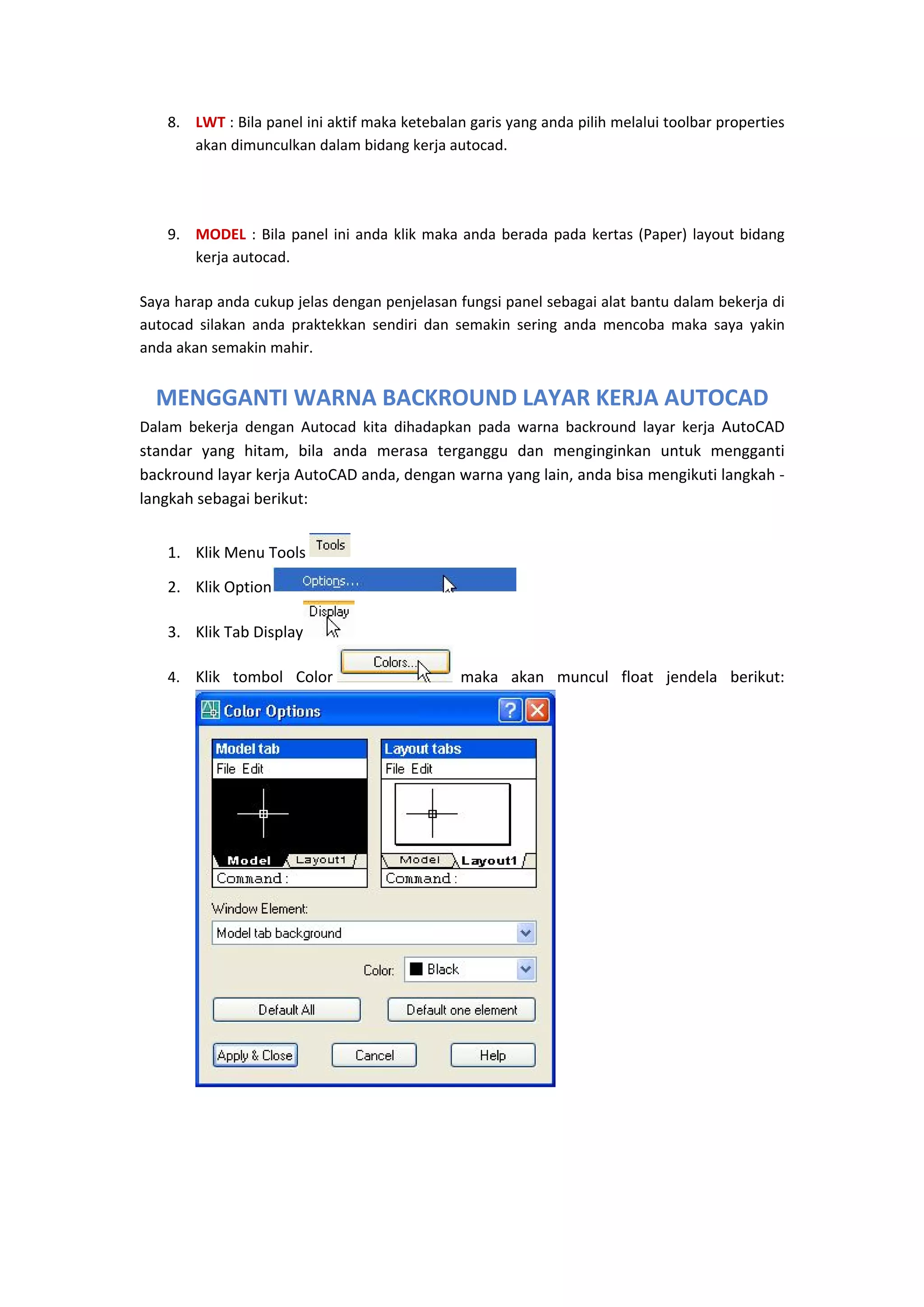 8. LWT : Bila panel ini aktif maka ketebalan garis yang anda pilih melalui toolbar properties 
akan dimunculkan dalam bidang kerja autocad. 
 
9. MODEL  :  Bila  panel  ini  anda  klik  maka  anda  berada  pada  kertas  (Paper)  layout  bidang 
kerja autocad. 
Saya harap anda cukup jelas dengan penjelasan fungsi panel sebagai alat bantu dalam bekerja di 
autocad  silakan  anda  praktekkan  sendiri  dan  semakin  sering  anda  mencoba  maka  saya  yakin 
anda akan semakin mahir. 

MENGGANTI WARNA BACKROUND LAYAR KERJA AUTOCAD
Dalam  bekerja  dengan  Autocad  kita  dihadapkan  pada  warna  backround  layar  kerja  AutoCAD 
standar  yang  hitam,  bila  anda  merasa  terganggu  dan  menginginkan  untuk  mengganti 
backround layar kerja AutoCAD anda, dengan warna yang lain, anda bisa mengikuti langkah ‐ 
langkah sebagai berikut:  

1. Klik Menu Tools 

 
 

2. Klik Option
3. Klik Tab Display
4. Klik  tombol  Color

 
 maka  akan  muncul  float  jendela  berikut: 

 

 