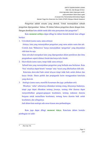 DIKTAT DASAR-DASAR LOGIKA
Oleh: Drs. Ade Munajat, M.Hum.
Untuk digunakan dalam lingkungan sendiri
pada perkuliahan Dasar-Dasa Logika
di Jurusan Ilmu Pemerintahan/Administrasi Negara
Sekolah Tinggi Ilmu Sosial dan Ilmu Politik (STISIP) Widyapuri Mandiri Sukabumi
_________________________________________________________________________________________
Pengertian adalah sesuatu yang abstrak. Untuk menunjukkan sebuah
pengertian dipergunakan bahasa. Di dalam bahasa pengertian diurai dengan kata.
Dengan demikian kata adalah tanda lahir atau pernyataan dari pengertian18
.
Kata menurut artinya dapat dibagi ke dalam bentuk-bentuk kata sebagai
berikut:
1. Univok(al) (sama suara, sama artinya)
Artinya, kata yang menunjukkan pengertian yang sama antara suara dan arti.
Contoh, kata ‘Mahasiswa’ hanya menunjukkan ‘pengertian’ yang dinyatakan
oleh kata itu saja.
Kata univokal merupakan kata yang dipergunakan dalam pemikiran dan ilmu
pengetahuan seperti diskusi ilmiah dan karya tulis ilmiah.
2. Ekuivok(al) (sama suara, tetapi tidak sama artinya)
Sebuah kata yang menunjukkan pengertian yang berbeda atau berlainan. Kata
‘bisa’ misalnya dapat berarti ‘mampu’ atau ‘racun yang dikeluarkan oleh ular.
Kata-kata ekuivokal baik untuk lelucon tetapi tidak baik untuk diskusi dan
karya ilmiah. Dunia politik dan propaganda lazim menggunakan kata-kata
yang ekuivok.
3. Analogis (sama suara, memiliki kesamaan dan juga perbedaan arti).
Misalnya: ‘sehat’ sebenarnya dikatakan tentang orang, khususnya badannya,
tetapi juga dapat dikatakan tentang jiwanya, tentang obat (karena dapat
menyembuhkan ganguan-ganguan kesehatan), tentang makanan (karena
berguna untuk memelihara kesehatan), tentang hawa (karena baik untuk
kesehatan), dan sebagainya.
Jadi dalam kata analogis ada unsur kiasan atau perbandingan.
Kata juga dapat dibagi menurut isinya. Kata-kata dalam konteks
pembagian ini ialah:
18
Ibid. hal. 50.
__________________________________________________________________________________________Page 11
of 41
 