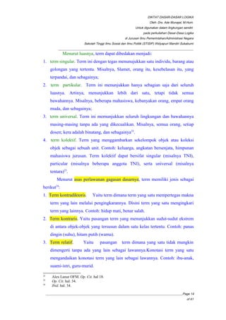 DIKTAT DASAR-DASAR LOGIKA
Oleh: Drs. Ade Munajat, M.Hum.
Untuk digunakan dalam lingkungan sendiri
pada perkuliahan Dasar-Dasa Logika
di Jurusan Ilmu Pemerintahan/Administrasi Negara
Sekolah Tinggi Ilmu Sosial dan Ilmu Politik (STISIP) Widyapuri Mandiri Sukabumi
_________________________________________________________________________________________
Menurut luasnya, term dapat dibedakan menjadi:
1. term singular. Term ini dengan tegas menunujukkan satu individu, barang atau
golongan yang tertentu. Misalnya, Slamet, orang itu, kesebelasan itu, yang
terpandai, dan sebagainya;
2. term partikular. Term ini menunjukkan hanya sebagian saja dari seluruh
luasnya. Artinya, menunjukkan lebih dari satu, tetapi tidak semua
bawahannya. Misalnya, beberapa mahasiswa, kebanyakan orang, empat orang
muda, dan sebagainya;
3. term universal. Term ini mernunjukkan seluruh lingkungan dan bawahannya
masing-masing tanpa ada yang dikecualikan. Misalnya, semua orang, setiap
dosen; kera adalah binatang, dan sebagainya22
.
4. term kolektif. Term yang menggambarkan sekelompok objek atau koleksi
objek sebagai sebuah unit. Contoh: keluarga, angkatan bersenjata, himpunan
mahasiswa jurusan. Term kolektif dapat bersifat singular (misalnya TNI),
particular (misalnya beberapa anggota TNI), serta universal (misalnya
tentara)23
.
Menurut asas perlawanan gagasan dasarnya, term memiliki jenis sebagai
berikut24
:
1. Term kontradiktoris. Yaitu term dimana term yang satu mempertegas makna
term yang lain melalui pengingkarannya. Disini term yang satu mengingkari
term yang lainnya. Contoh: hidup mati, benar salah.
2. Term kontraris. Yaitu pasangan term yang menunjukkan sudut-sudut ekstrem
di antara objek-objek yang tersusun dalam satu kelas tertentu. Contoh: panas
dingin (suhu), hitam putih (warna).
3. Term relatif. Yaitu pasangan term dimana yang satu tidak mungkin
dimengerti tanpa ada yang lain sebagai lawannya.Konotasi term yang satu
mengandaikan konotasi term yang lain sebagai lawannya. Contoh: ibu-anak,
suami-istri, guru-murid.
22
Alex Lanur OFM. Op. Cit. hal 18.
23
Op. Cit. hal. 34.
24
Ibid. hal. 34.
__________________________________________________________________________________________Page 14
of 41
 