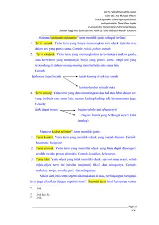 DIKTAT DASAR-DASAR LOGIKA
Oleh: Drs. Ade Munajat, M.Hum.
Untuk digunakan dalam lingkungan sendiri
pada perkuliahan Dasar-Dasa Logika
di Jurusan Ilmu Pemerintahan/Administrasi Negara
Sekolah Tinggi Ilmu Sosial dan Ilmu Politik (STISIP) Widyapuri Mandiri Sukabumi
_________________________________________________________________________________________
Menurut ketepatan maknanya25
term memiliki jenis sebagai berikut:
1. Term univok. Yaitu term yang hanya menerangkan satu objek tertentu atau
dalam arti yang persis sama. Contoh: rokok, pohon, rumah.
2. Term ekuivok. Yaitu term yang memungkinkan terbentuknya makna ganda,
atau term-term yang mempunyai bunyi yang persisi sama, tetapi arti yang
terkandung di dalam masing-masing term berbeda satu sama lain.
Contoh:
Halaman dapat berarti tanah kosong di sekitar rumah
lembar-lembar sebuah buku
4. Term analog. Yaitu term yang data menerangkan dua hal atau lebih dalam arti
yang berbeda satu sama lain, namun kadang-kadang ada kesamaannya juga.
Contoh:
Kaki dapat berarti bagian tubuh (arti sebenarnya)
Bagian benda yang berfungsi seperti kaki
(analog)
Menurut kodrat referent26
, term memiliki jenis:
1. Term konkrit. Yaitu term yang memiliki objek yang mudah diamati. Contoh:
kacamata, ballpoint.
2. Term abstrak. Yaitu term yang memiliki objek yang baru dapat dimengerti
setelah melalui proses abstraksi. Contoh: keadilan, kebenaran.
3. Term nihil. Yaitu objek yang tidak memiliki objek referent sama sekali, sebab
objek-objek term ini bersifat imajinatif, fiktif, dan sebagainya. Contoh:
malaikat, sorga, neraka, peri, dan sebagainya.
Selain dari jenis term seperti dikemukakan di atas, perbincangan mengenai
term juga dikaitkan dengan suposisi term27
. Suposisi term ialah ketepatan makna
25
Ibid.
26
Ibid. hal. 35.
27
Ibid.
__________________________________________________________________________________________Page 15
of 41
 