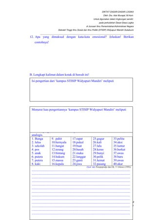 DIKTAT DASAR-DASAR LOGIKA
Oleh: Drs. Ade Munajat, M.Hum.
Untuk digunakan dalam lingkungan sendiri
pada perkuliahan Dasar-Dasa Logika
di Jurusan Ilmu Pemerintahan/Administrasi Negara
Sekolah Tinggi Ilmu Sosial dan Ilmu Politik (STISIP) Widyapuri Mandiri Sukabumi
_________________________________________________________________________________________
12. Apa yang dimaksud dengan kata-kata emosional? Jelaskan! Berikan
contohnya!
B. Lengkapi kalimat dalam kotak di bawah ini!
__________________________________________________________________________________________Page 18
of 41
Isi pengertian dari ‘kampus STISIP Widyapuri Mandiri’ meliputi
Susunlah dua buah kalimat atau lebih dengan menggunakan kata-kata di
bawah ini dalam arti yang berlainan, kemudian tentukanlah apakah kata dalam
kalimat yang Anda buat itu dipakai dalam arti univokal, ekuivokal, dan
analogis.
1. Bunga
2. lulus
3. sekolah
4. pos
5. anak
6. putera
7. putera
8. kaki
9. pahit
10.bernyala
11.hangat
12.terang
13.bintang
14.hukum
15.massa
16.kepala
17.rapat
18.pukul
19.buat
20.basah
21.muka
22.langgar
23.ganti
24.jiwa
25.gugur
26.kali
27.lalu
28.keras
29.bunyi
30.pelik
31.hemat
32.pasang
33.pelita
34.aksi
35.luntur
36.berkat
37.awas
38.baru
39.awas
40.akar
(Soal dari Poespoprodjo dan EK. T. Gilarso (1999))
.............................................................................................................................
.............................................................................................................................
.............................................................................................................................
.............................................................................................................................
.............................................................................................................................
.............................................................................................................................
.............................................................................................................................
.............................................................................................................................
.............................................................................................................................
.............................................................................................................................
.............................................................................................................................
.............................................................................................................................
.............................................................................................................................
Menurut luas pengertiannya ‘kampus STISIP Widyapuri Mandiri’ meliputi
 