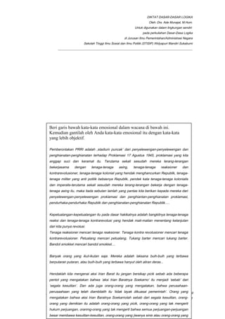 DIKTAT DASAR-DASAR LOGIKA
Oleh: Drs. Ade Munajat, M.Hum.
Untuk digunakan dalam lingkungan sendiri
pada perkuliahan Dasar-Dasa Logika
di Jurusan Ilmu Pemerintahan/Administrasi Negara
Sekolah Tinggi Ilmu Sosial dan Ilmu Politik (STISIP) Widyapuri Mandiri Sukabumi
_________________________________________________________________________________________
__________________________________________________________________________________________Page 19
of 41
Apa perbedaan arti atau nilai rasa kata dalam penggunaan kata-kata di
bawah ini.
1. merundingkan-membicarakan-membahas-mempersoalkan-
mendiskusikan-memusyawarahkan-mengupas-berdialog.
2. Peringatan-teguran-wejangan-ancaman-petuah-nasihat-pedoman-aturan-
petujuk-bimbingan.
3. Mampu-mahir-ahli-cakap-terampil-tangkas-cerdik-licik-pandai-lihai.
(Soal dari Poespoprodjo dan EK. T. Gilarso (1999))
Beri garis bawah kata-kata emosional dalam wacana di bawah ini.
Kemudian gantilah oleh Anda kata-kata emosional itu dengan kata-kata
yang lebih objektif.
Pemberontakan PRRI adalah ,stadium puncak’ dari penyelewengan-penyelewengan dan
penghianatan-penghianatan terhadap Proklamasi 17 Agustus 1945, proklamasi yang kita
anggap suci dan keramat itu. Terutama sekali sesudah mereka terang-terangan
bekerjasama dengan tenaga-tenaga asing, tenaga-tenaga reaksioner dan
kontrarevolusioner, tenaga-tenaga kolonial yang hendak menghancurkan Republik, tenaga-
tenaga militer yang anti politik bebasnya Republik, pendek kata tenaga-tenaga kolonialis
dan imperalis-terutama sekali sesudah mereka terang-terangan bekerja dengan tenaga-
tenaga asing itu, maka tiada sebutan lainlah yang pantas kita berikan kepada mereka dari
penyelewengan-penyelewengan proklamasi dan penghiantan-penghianatan proklamasi,
pendurhaka-pendurhaka Republik dan penghianatan-penghianatan Republik.....
Kepetualangan-kepetualangan itu pada dasar hakikatnya adalah bangkitnya tenaga-tenaga
reaksi dan tenaga-tenaga kontrarevolusi yang hendak mati-matian menentang kelanjutan
dari kita punya revolusi.
Tenaga reaksioner mencari tenaga reaksioner. Tenaga kontra revolusioner mencari tenaga
kontrarevolusioner. Petualang mencari petualang, Tukang barter mencari tukang barter.
Bandot smokkel mencari bandot smokkel....
Banyak orang yang ikut-ikutan saja. Mereka adalah laksana buih-buih yang terbawa
berputarair putaran, atau buih-buih yang terbawa hanyut oleh aliran deras...
Hendaklah kita mengenai aksi Irian Barat itu jangan bersikap picik sebab ada beberapa
pentol yang mengatakan bahwa ‘aksi Irian Baratnya Soekarno’ itu menjadi ‘sebab’ dari
‘segala kesulitan’. Dan ada juga orang-orang yang mengatakan, bahwa perusahaan-
perusaahaan yang telah diambilalih itu ‘tidak layak dikuasai pemerintah’. Orang yang
mengatakan bahwa aksi Irian Baratnya Soekarnolah sebab dari segala kesulitan, orang-
orang yang demikian itu adalah orang-orang yang picik, orang-orang yang tak mengerti
hukum perjuangan, oranmg-orang yang tak mengerti bahwa semua perjuangan-perjuangan
besar membawa kesulitan-kesulitan, orang-orang yang jiwanya sinis atau orang-orang yang
 
