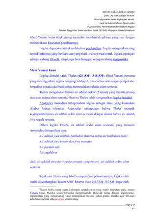 DIKTAT DASAR-DASAR LOGIKA
Oleh: Drs. Ade Munajat, M.Hum.
Untuk digunakan dalam lingkungan sendiri
pada perkuliahan Dasar-Dasa Logika
di Jurusan Ilmu Pemerintahan/Administrasi Negara
Sekolah Tinggi Ilmu Sosial dan Ilmu Politik (STISIP) Widyapuri Mandiri Sukabumi
_________________________________________________________________________________________
filsuf Yunani kuno tidak jarang mencoba membantah pikiran yang lain dengan
menunjukkan kesesatan penalarannya.
Logika digunakan untuk melakukan pembuktian. Logika mengatakan yang
bentuk inferensi yang berlaku dan yang tidak. Secara tradisional, logika dipelajari
sebagai cabang filosofi, tetapi juga bisa dianggap sebagai cabang matematika.
Masa Yunani kuno
Logika dimulai sejak Thales (624 SM - 548 SM), filsuf Yunani pertama
yang meninggalkan segala dongeng, takhayul, dan cerita-cerita isapan jempol dan
berpaling kepada akal budi untuk memecahkan rahasia alam semesta.
Thales mengatakan bahwa air adalah arkhe (Yunani) yang berarti prinsip
atau asas utama alam semesta. Saat itu Thales telah mengenalkan logika induktif.
Aristoteles kemudian mengenalkan logika sebagai ilmu, yang kemudian
disebut logica scientica. Aristoteles mengatakan bahwa Thales menarik
kesimpulan bahwa air adalah arkhe alam semesta dengan alasan bahwa air adalah
jiwa segala sesuatu.
Dalam logika Thales, air adalah arkhe alam semesta, yang menurut
Aristoteles disimpulkan dari:
Air adalah jiwa tumbuh-tumbuhan (karena tanpa air tumbuhan mati)
Air adalah jiwa hewan dan jiwa manusia
Air jugalah uap
Air jugalah es
Jadi, air adalah jiwa dari segala sesuatu, yang berarti, air adalah arkhe alam
semesta.
Sejak saat Thales sang filsuf mengenalkan pernyataannya, logika telah
mulai dikembangkan. Kaum Sofis9
beserta Plato (427 SM-347 SM) juga telah
9
Kaum Sofis, nama suatu kelompok cendekiawan yang mahir berpidato pada zaman
Yunani kuno. Mereka selalu berusaha mempengaruhi khalayak ramai dengan argumentasi-
argumentasi yang menyesatkan yang disampaikan melalui pidato-pidato mereka agar terkesan
kehebatan mereka sebagai orator-orator ulung.
__________________________________________________________________________________________Page 2 of
41
 