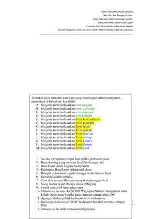 DIKTAT DASAR-DASAR LOGIKA
Oleh: Drs. Ade Munajat, M.Hum.
Untuk digunakan dalam lingkungan sendiri
pada perkuliahan Dasar-Dasa Logika
di Jurusan Ilmu Pemerintahan/Administrasi Negara
Sekolah Tinggi Ilmu Sosial dan Ilmu Politik (STISIP) Widyapuri Mandiri Sukabumi
_________________________________________________________________________________________
__________________________________________________________________________________________Page 20
of 41
Tentukan luas subjek dalam term (kalimat-kalimat) di bawah ini!
1. Pak Ade pergi ke kampus
2. Seorang dosen ditindak
3. Para pegawai berkeluh kesah
4. Sapi itu binatang
5. Anjing itu menyalak
6. Ada anjing menyalak
7. Pemudi itu tangkas
8. Pemudi itu halus
9. Mahasiswa itu malas
10. Mahasiswa itu harus belajar
Tentukan jenis term dari kata-kata yang dimiringkan dalam pernyataan-
pernyataan di bawah ini. Jawablah:
A. bila jenis term berdasarkan term singular
B. bila jenis term berdasarkan term partikular
C. bila jenis term berdasarkan term universal
D. bila jenis term berdasarkan term kolektif
E. bila jenis term berdasarkan Term kontradiktoris
F. bila jenis term berdasarkan Term kontraris
G. bila jenis term berdasarkan Term relatif
H. bila jenis term berdasarkan Term univok
I. bila jenis term berdasarkan Term ekuivok
J. bila jenis term berdasarkan Term analog
K. bila jenis term berdasarkan Term konkrit
L. bila jenis term berdasarkan Term abstrak
M. bila jenis term berdasarkan Term nihil
1. Neraka merupakan tempat bagi pelaku perbuatan jahat
2. Banyak orang yang mencari keadilan di negeri ini
3. Buku Dasar-dasar Logika itu dipinjam
4. Kelompok Band Letto sedang naik daun
5. Rumput di halaman rumah tetangga selalu tampak hijau
6. Rumahku adalah sorgaku
7. Tuan dan nyonya Munajat merupakan pasangan ideal
8. Siang malam wajah ibunya selalu terbayang
9. Cantik atau jelek tetap pacar saya
10. Mahasiswa jurusan AN STISIP Widyapuri Mandiri mengambil mata
kuliah Dasar-dasar Logika pada semester genap tahun 2007
11. Agen perubahan politik Indonesia ialah mahasiswa
12. Beberapa mahasiswa STISIP Widyapuri Mandiri berstatus sebagai
PNS
13. Mahasiswa itu ialah mahasiswa berprestasi
 