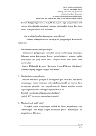DIKTAT DASAR-DASAR LOGIKA
Oleh: Drs. Ade Munajat, M.Hum.
Untuk digunakan dalam lingkungan sendiri
pada perkuliahan Dasar-Dasa Logika
di Jurusan Ilmu Pemerintahan/Administrasi Negara
Sekolah Tinggi Ilmu Sosial dan Ilmu Politik (STISIP) Widyapuri Mandiri Sukabumi
_________________________________________________________________________________________
Contoh: Penggolongan nilai A, B, C, D, dan E, atau Gagal yang diberikan oleh
seorang dosen kepada mahasiswa bertujuan membedakan tingkat daya serap
materi suatu perkuliahan oleh mahasiswa.
Apa kesulitan-kesulitan dalam proses penggolongan?
Terdapat beberapa kesulitan dalam proses penggolongan. Kesulitan itu
antara lain:
1. Masalah keseluruhan dan bagian-bagian
Dalam proses penggolongan sering kali terjadi kesulitan yang menyangkut
hubungan antara keseluruhan dengan bagian-bagiannya terutama apabila
menyangkut apa yang benar untuk sebagian belum tentu benar untuk
keseluruhan.
Contoh: PNS adalah koruptor. (Bagaimana dengan PNS yang tidak korup?;
adakah PNS yang sungguh-sungguh tidak korup?)
2. Masalah batas-batas golongan
Masalah batas-batas golongan di dalam percakapan sehari-hari tidak terlalu
mengganggu. Dalam pemikiran kritis (akademik/ilmiah) hal tersebut harus
memperoleh perhatian yang sungguh-sungguh. Contoh kesulitan tersebut
dapat tergambar dalam contoh pertanyaan di bawah ini:
Siapakah yang dimaksud dengan urang Sunda itu?
Apakah SBY itu seorang nasionalis atau agamis?
3. Masalah teknik ‘putih-hitam’
Seringkali proses penggolongan terjebak ke dalam penggolongan yang
‘bertentangan’ dan hanya dengan melakukan proses ‘bertentangan’ itu
penggolongan dilakukan.
__________________________________________________________________________________________Page 23
of 41
 