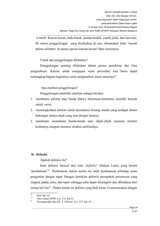 DIKTAT DASAR-DASAR LOGIKA
Oleh: Drs. Ade Munajat, M.Hum.
Untuk digunakan dalam lingkungan sendiri
pada perkuliahan Dasar-Dasa Logika
di Jurusan Ilmu Pemerintahan/Administrasi Negara
Sekolah Tinggi Ilmu Sosial dan Ilmu Politik (STISIP) Widyapuri Mandiri Sukabumi
_________________________________________________________________________________________
Contoh: Kawan-lawan, baik-buruk, pandai-bodoh, cantik-jelek, dan lain-lain.
Di antara penggolongan yang disebutkan di atas, dimanakah letak ‘musuh
dalam selimbut’ di antara oposisi kawan-lawan? Dan seterusnya.
Untuk apa penggolongan dilakukan?
Penggolongan penting dilakukan dalam proses pemikiran dan ilmu
pengetahuan. Karena untuk mengupas suatu persoalan, kita harus dapat
menangkap bagian-bagiannya serta menguraikan unsur-unsurnya30
.
Apa manfaat penggolongan?
Penggolongan memiliki manfaat sebagai berikut:
1. membantu pikiran atau benak bahwa fenomena-fenomena memilki banyak
sekali varisi;
2. memungkinkan pikiran untuk memahami benang merah yang terdapat dalam
hubungan antara objek yang satu dengan lainnya;
3. membantu memahami benda-benda atau objek-objek menurut struktur
kodratnya ataupun menurut struktur artifisialnya.
D. Defenisi
Apakah defenisi itu?
Kata defenisi berasal dari kata ‘definitio’ (bahasa Latin) yang berarti
‘pembatasan’31
. Pembatasan dalam kaitan ini ialah pembatasan terhadap suatu
pengertian dengan tepat. Dengan demikian defenisi merupakan perumusan yang
singkat, padat, jelas, dan tepat sehingga jelas dapat dimengerti dan dibedakan dari
semua hal lain32
. Dalam kaitan ini definisi yang baik harus 1) merumuskan dengan
30
Ibid. hal. 61.
31
Alex Lanur OFM. Loc. Cit. hal 21.
32
Poespoprodjo dan EK. T. Gilarso. Loc. Cit. hal. 67.
__________________________________________________________________________________________Page 24
of 41
 