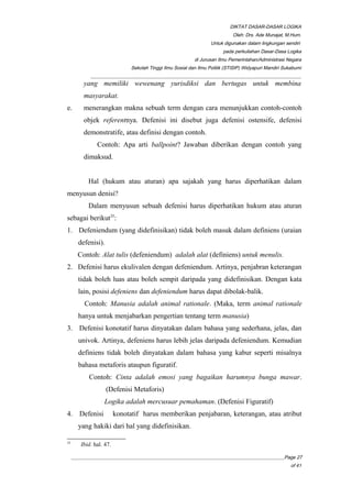 DIKTAT DASAR-DASAR LOGIKA
Oleh: Drs. Ade Munajat, M.Hum.
Untuk digunakan dalam lingkungan sendiri
pada perkuliahan Dasar-Dasa Logika
di Jurusan Ilmu Pemerintahan/Administrasi Negara
Sekolah Tinggi Ilmu Sosial dan Ilmu Politik (STISIP) Widyapuri Mandiri Sukabumi
_________________________________________________________________________________________
yang memiliki wewenang yurisdiksi dan bertugas untuk membina
masyarakat.
e. menerangkan makna sebuah term dengan cara menunjukkan contoh-contoh
objek referentnya. Defenisi ini disebut juga defenisi ostensife, defenisi
demonstratife, atau definisi dengan contoh.
Contoh: Apa arti ballpoint? Jawaban diberikan dengan contoh yang
dimaksud.
Hal (hukum atau aturan) apa sajakah yang harus diperhatikan dalam
menyusun denisi?
Dalam menyusun sebuah defenisi harus diperhatikan hukum atau aturan
sebagai berikut35
:
1. Defeniendum (yang didefinisikan) tidak boleh masuk dalam definiens (uraian
defenisi).
Contoh: Alat tulis (defeniendum) adalah alat (definiens) untuk menulis.
2. Defenisi harus ekulivalen dengan defeniendum. Artinya, penjabran keterangan
tidak boleh luas atau boleh sempit daripada yang didefinisikan. Dengan kata
lain, posisi defeniens dan defeniendum harus dapat dibolak-balik.
Contoh: Manusia adalah animal rationale. (Maka, term animal rationale
hanya untuk menjabarkan pengertian tentang term manusia)
3. Defenisi konotatif harus dinyatakan dalam bahasa yang sederhana, jelas, dan
univok. Artinya, defeniens harus lebih jelas daripada defeniendum. Kemudian
definiens tidak boleh dinyatakan dalam bahasa yang kabur seperti misalnya
bahasa metaforis ataupun figuratif.
Contoh: Cinta adalah emosi yang bagaikan harumnya bunga mawar.
(Defenisi Metaforis)
Logika adalah mercusuar pemahaman. (Defenisi Figuratif)
4. Defenisi konotatif harus memberikan penjabaran, keterangan, atau atribut
yang hakiki dari hal yang didefinisikan.
35
Ibid. hal. 47.
__________________________________________________________________________________________Page 27
of 41
 