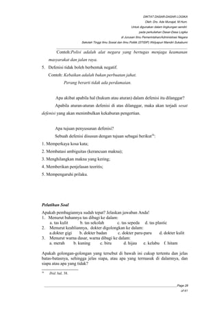 DIKTAT DASAR-DASAR LOGIKA
Oleh: Drs. Ade Munajat, M.Hum.
Untuk digunakan dalam lingkungan sendiri
pada perkuliahan Dasar-Dasa Logika
di Jurusan Ilmu Pemerintahan/Administrasi Negara
Sekolah Tinggi Ilmu Sosial dan Ilmu Politik (STISIP) Widyapuri Mandiri Sukabumi
_________________________________________________________________________________________
Contoh:Polisi adalah alat negara yang bertugas menjaga keamanan
masyarakat dan jalan raya.
5. Defenisi tidak boleh berbentuk negatif.
Contoh: Kebaikan adalah bukan perbuatan jahat.
Perang berarti tidak ada perdamaian.
Apa akibat apabila hal (hukum atau aturan) dalam defenisi itu dilanggar?
Apabila aturan-aturan defenisi di atas dilanggar, maka akan terjadi sesat
defenisi yang akan menimbulkan kekaburan pengertian.
Apa tujuan penyusunan defenisi?
Sebuah defenisi disusun dengan tujuan sebagai berikut36
:
1. Memperkaya kosa kata;
2. Membatasi ambiguitas (kerancuan makna);
3. Menghilangkan makna yang kering;
4. Memberikan penjelasan teoritis;
5. Mempengaruhi prilaku.
Pelatihan Soal
Apakah pembagiannya sudah tepat? Jelaskan jawaban Anda!
1. Menurut bahannya tas dibagi ke dalam:
a. tas kulit b. tas sekolah c. tas sepeda d. tas plastic
2. Menurut keahliannya, dokter digolongkan ke dalam:
a.dokter gigi b. dokter badan c. dokter paru-paru d. dokter kulit
3. Menurut warna dasar, warna dibagi ke dalam:
a. merah b. kuning c. biru d. hijau e. kelabu f. hitam
Apakah golongan-golongan yang tersebut di bawah ini cukup tertentu dan jelas
batas-batasnya, sehingga jelas siapa, atau apa yang termasuk di dalamnya, dan
siapa atau apa yang tidak?
36
Ibid. hal. 38.
__________________________________________________________________________________________Page 28
of 41
 