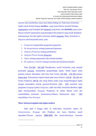 DIKTAT DASAR-DASAR LOGIKA
Oleh: Drs. Ade Munajat, M.Hum.
Untuk digunakan dalam lingkungan sendiri
pada perkuliahan Dasar-Dasa Logika
di Jurusan Ilmu Pemerintahan/Administrasi Negara
Sekolah Tinggi Ilmu Sosial dan Ilmu Politik (STISIP) Widyapuri Mandiri Sukabumi
_________________________________________________________________________________________
merintis dan memberikan saran-saran dalam bidang ini. Pada masa Aristoteles
logika masih disebut dengan analitica , yang secara khusus meneliti berbagai
argumentasi yang berangkat dari proposisi yang benar, dan dialektika yang secara
khusus meneliti argumentasi yang berangkat dari proposisi yang masih diragukan
kebenarannya. Inti dari logika Aristoteles adalah silogisme. Buku Aristoteles to
Organon (alat) berjumlah enam, yaitu:
1. Categoriae menguraikan pengertian-pengertian
2. De interpretatione tentang keputusan-keputusan
3. Analytica Posteriora tentang pembuktian.
4. Analytica Priora tentang Silogisme.
5. Topica tentang argumentasi dan metode berdebat.
6. De sophisticis elenchis tentang kesesatan dan kekeliruan berpikir.
Pada 370 SM - 288 SM Theophrastus, murid Aristoteles yang menjadi
pemimpin Lyceum, melanjutkan pengembangn logika. Istilah logika untuk
pertama kalinya dikenalkan oleh Zeno dari Citium 334 SM - 226 SM pelopor
Kaum Stoa. Sistematisasi logika terjadi pada masa Galenus (130 M - 201 M) dan
Sextus Empiricus 200 M, dua orang dokter medis yang mengembangkan logika
dengan menerapkan metode geometri.Porohyus (232 - 305) membuat suatu
pengantar (eisagoge) pada Categoriae, salah satu buku Aristoteles.Boethius (480-
524) menerjemahkan Eisagoge Porphyrius ke dalam bahasa Latin dan
menambahkan komentar- komentarnya.Johanes Damascenus (674 - 749)
menerbitkan Fons Scienteae.
Masa Abad pertengahan dan logika modern
Pada abad 9 hingga abad 15, buku-buku Aristoteles seperti De
Interpretatione, Eisagoge oleh Porphyus dan karya Boethius masih
digunakan.Thomas Aquinas 1224-1274 dan kawan-kawannya berusaha
__________________________________________________________________________________________Page 3 of
41
 
