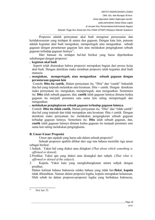 DIKTAT DASAR-DASAR LOGIKA
Oleh: Drs. Ade Munajat, M.Hum.
Untuk digunakan dalam lingkungan sendiri
pada perkuliahan Dasar-Dasa Logika
di Jurusan Ilmu Pemerintahan/Administrasi Negara
Sekolah Tinggi Ilmu Sosial dan Ilmu Politik (STISIP) Widyapuri Mandiri Sukabumi
_________________________________________________________________________________________
Proposisi adalah pernyataan akal budi mengenai persesuaian dan
ketidaksesuaian yang terdapat di antara dua gagasan. Dengan kata lain, putusan
adalah kegiatan akal budi mengiakan, memperteguh atau menguatkan sebuah
gagasan dengan perantaraan gagasan lain atau melakukan pengingkaran sebuah
gagasan terhadap gagasan lainnya37
.
Dari batasan itu terdapat hal-hal berikut yang harus diperhatikan
sehubungan dengan proposisi:
. kegiatan akal budi
Seperti telah diutarakan bahwa proposisi merupakan bagian dari proses kerja
akal budi. Dengan demikian maka membuat proposisi ialah kegiatan akal budi
manusia.
. mengiakan, memperteguh, atau menguatkan sebuah gagasan dengan
perantaraan gagasan lain
Contoh: Dita itu cantik. Dalam pernyataan itu, “Dita” dan “cantik” bukanlah
dua hal yang terpisah melainkan satu kesatuan. Dita = cantik. Dengan demikian
maka pernyataan itu: mengiakan, memperteguh, atau menguatkan. Sementara
itu: Dita ialah sebuah gagasan, dan, cantik ialah gagasan lainnya dimana kedua
gagasan itu menjadi perantara satu sama lain saling memperteguh dan
menguatkan.
. melakukan pengingkaran sebuah gagasan terhadap gagasan lainnya.
Contoh: Dita itu tidak cantik. Dalam pernyataan itu, “Dita” dan “tidak cantik”
dua hal yang terpisah dan tidak merupakan satu kesatuan. Dita ≠ cantik. Dengan
demikian maka pernyataan itu: melakukan pengingkaran sebuah gagasan
terhadap gagasan lainnya. Sementara itu: Dita ialah sebuah gagasan, dan,
cantik ialah gagasan lainnya dimana kedua gagasan itu menjadi perantara satu
sama lain saling melakukan pengingkaran.
B. Unsur-Unsur Proposisi
Unsur apa sajakah yang harus ada dalam sebuah proposisi?
Sebuah proposisi apabila dilihat dari segi tata bahasa memiliki tiga unsur
sebagai berikut:
1.Subjek. Yakni hal yang diakui atau diingkari (That about which something is
affirmed or denied).
2.Predikat. Yakni apa yang diakui atau disangkal dari subjek. (That what is
affirmed or denied of the subject).
3. Kopula. Yakni kata yang menghubungkanan antara subjek dengan
predikat.
Dalam kalimat bahasa Indonesia selaku bahasa yang tidak ber-fleksi, kopula
tidak dibutuhkan. Namun dalam proposisi logika, kopula merupakan keharusan.
Oleh sebab itu dalam proposisi-proposisi logika yang berbahasa Indonesia,
37
Ibid. hal. 55.
__________________________________________________________________________________________Page 30
of 41
 