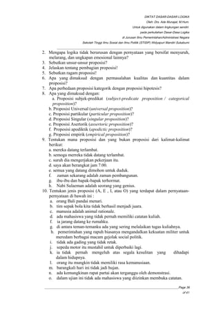 DIKTAT DASAR-DASAR LOGIKA
Oleh: Drs. Ade Munajat, M.Hum.
Untuk digunakan dalam lingkungan sendiri
pada perkuliahan Dasar-Dasa Logika
di Jurusan Ilmu Pemerintahan/Administrasi Negara
Sekolah Tinggi Ilmu Sosial dan Ilmu Politik (STISIP) Widyapuri Mandiri Sukabumi
_________________________________________________________________________________________
2. Mengapa logika tidak berurusan dengan pernyataan yang bersifat menyuruh,
melarang, dan ungkapan emosional lainnya?
3. Sebutkan unsur-unsur proposisi?
4. Jelaskan tentang pembagian proposisi!
5. Sebutkan ragam proposisi!
6. Apa yang dimaksud dengan permasalahan kualitas dan kuantitas dalam
proposisi?
7. Apa perbedaan proposisi kategorik dengan proposisi hipotesis?
8. Apa yang dimaksud dengan:
a. Proposisi subjek-predikat (subject-predicate proposition / categorical
proposition)?
b. Proposisi Universal (universal proposition)?
c. Proposisi partikular (particular proposition)?
d. Proposisi Singular (singular proposition)?
e. Proposisi Asertorik (assertoric proposition)?
f. Proposisi apodiktik (apodictic preposition)?
g. Proposisi empirik (empirical proposition)?
9. Tentukan mana proposisi dan yang bukan proposisi dari kalimat-kalimat
berikut:
a. mereka datang terlambat.
b. semoga merreka tidak datang terlambat.
c. suruh dia mengerjakan pekerjaan itu.
d. saya akan berangkat jam 7.00.
e. semua yang datang dimohon untuk duduk.
f. zaman sekarang adalah zaman pembangunan.
g. ibu-ibu dan bapak-bapak terhormat.
h. Nabi Sulaeman adalah seorang yang genius.
10. Tentukan jenis proposisi (A, E , I, atau O) yang terdapat dalam pernyataan-
pernyataan di bawah ini :
a. orang Bali pandai menari.
b. tim sepak bola kita tidak berhasil menjadi juara.
c. manusia adalah animal rationale.
d. ada mahasiswa yang tidak pernah memiliki catatan kuliah.
f. ia jarang datang ke rumahku.
g. di antara teman-temanku ada yang sering melalaikan tugas kuliahnya.
h. pemerintahan yang rapuh biasanya mengandalkan kekuatan militer untuk
meredam berbagai macam gejolak social politik.
i. tidak ada gading yang tidak retak.
j. sepeda motor itu mustahil untuk diperbaiki lagi.
k. ia tidak pernah mengeluh atas segala kesulitan yang dihadapi
dalam hidupnya.
l. orang itu mungkin tidak memiliki rasa kemanusiaan.
m. barangkali hari ini tidak jadi hujan.
n. ada kemungkinan rapat partai akan terganggu oleh demonstrasi.
o. dalam ujian ini tidak ada mahasiswa yang diizinkan membuka catatan.
__________________________________________________________________________________________Page 36
of 41
 