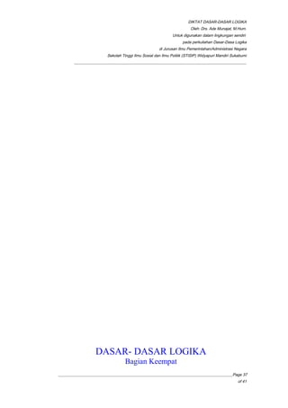 DIKTAT DASAR-DASAR LOGIKA
Oleh: Drs. Ade Munajat, M.Hum.
Untuk digunakan dalam lingkungan sendiri
pada perkuliahan Dasar-Dasa Logika
di Jurusan Ilmu Pemerintahan/Administrasi Negara
Sekolah Tinggi Ilmu Sosial dan Ilmu Politik (STISIP) Widyapuri Mandiri Sukabumi
_________________________________________________________________________________________
DASAR- DASAR LOGIKA
Bagian Keempat
__________________________________________________________________________________________Page 37
of 41
 