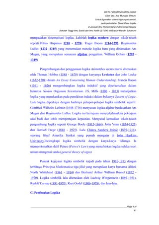 DIKTAT DASAR-DASAR LOGIKA
Oleh: Drs. Ade Munajat, M.Hum.
Untuk digunakan dalam lingkungan sendiri
pada perkuliahan Dasar-Dasa Logika
di Jurusan Ilmu Pemerintahan/Administrasi Negara
Sekolah Tinggi Ilmu Sosial dan Ilmu Politik (STISIP) Widyapuri Mandiri Sukabumi
_________________________________________________________________________________________
mengadakan sistematisasi logika. Lahirlah logika modern dengan tokoh-tokoh
seperti:Petrus Hispanus 1210 - 1278). Roger Bacon 1214-1292. Raymundus
Lullus (1232 -1315) yang menemukan metode logika baru yang dinamakan Ars
Magna, yang merupakan semacam aljabar pengertian. William Ocham (1295 -
1349)
Pengembangan dan penggunaan logika Aristoteles secara murni diteruskan
oleh Thomas Hobbes (1588 - 1679) dengan karyanya Leviatan dan John Locke
(1632-1704) dalam An Essay Concerning Human Understanding. Francis Bacon
(1561 - 1626) mengembangkan logika induktif yang diperkenalkan dalam
bukunya Novum Organum Scientiarum. J.S. Mills (1806 - 1873) melanjutkan
logika yang menekankan pada pemikiran induksi dalam bukunya System of Logic.
Lalu logika diperkaya dengan hadirnya pelopor-pelopor logika simbolik seperti:
Gottfried Wilhelm Leibniz (1646-1716) menyusun logika aljabar berdasarkan Ars
Magna dari Raymundus Lullus. Logika ini bertujuan menyederhanakan pekerjaan
akal budi dan lebih mempertajam kepastian. Menyusul kemudian tokoh-tokoh
pengembang logika seperti George Boole (1815-1864), John Venn (1834-1923)
dan Gottlob Frege (1848 - 1925). Lalu Chares Sanders Peirce (1839-1914),
seorang filsuf Amerika Serikat yang pernah mengajar di John Hopkins
University,melengkapi logika simbolik dengan karya-karya tulisnya. Ia
memperkenalkan dalil Peirce (Peirce's Law) yang menafsirkan logika selaku teori
umum mengenai tanda (general theory of signs)
Puncak kejayaan logika simbolik terjadi pada tahun 1910-1913 dengan
terbitnya Principia Mathematica tiga jilid yang merupakan karya bersama Alfred
North Whitehead (1861 - 1914) dan Bertrand Arthur William Russel (1872 -
1970). Logika simbolik lalu diteruskan oleh Ludwig Wittgenstein (1889-1951),
Rudolf Carnap (1891-1970), Kurt Godel (1906-1978), dan lain-lain.
C. Pembagian Logika
__________________________________________________________________________________________Page 4 of
41
 