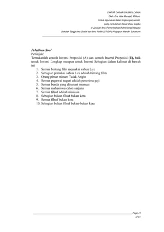 DIKTAT DASAR-DASAR LOGIKA
Oleh: Drs. Ade Munajat, M.Hum.
Untuk digunakan dalam lingkungan sendiri
pada perkuliahan Dasar-Dasa Logika
di Jurusan Ilmu Pemerintahan/Administrasi Negara
Sekolah Tinggi Ilmu Sosial dan Ilmu Politik (STISIP) Widyapuri Mandiri Sukabumi
_________________________________________________________________________________________
Pelatihan Soal
Petunjuk:
Tentukanlah contoh Inversi Proposisi (A) dan contoh Inversi Proposisi (E), baik
untuk Inversi Lengkap maupun untuk Inversi Sebagian dalam kalimat di bawah
ini
1. Semua bintang film memakai sabun Lux
2. Sebagian pemakai sabun Lux adalah bintang film
3. Orang pintar minum Tolak Angin
4. Semua pegawai negeri adalah penerima gaji
5. Semua benda yang dipanasi memuai
6. Semua mahasiswa calon sarjana
7. Semua filsuf adalah manusia
8. Sebagian bukan filsuf bukan kera
9. Semua filsuf bukan kera
10. Sebagian bukan filsuf bukan-bukan kera
__________________________________________________________________________________________Page 41
of 41
 