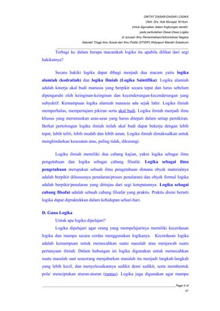 DIKTAT DASAR-DASAR LOGIKA
Oleh: Drs. Ade Munajat, M.Hum.
Untuk digunakan dalam lingkungan sendiri
pada perkuliahan Dasar-Dasa Logika
di Jurusan Ilmu Pemerintahan/Administrasi Negara
Sekolah Tinggi Ilmu Sosial dan Ilmu Politik (STISIP) Widyapuri Mandiri Sukabumi
_________________________________________________________________________________________
Terbagi ke dalam berapa macamkah logika itu apabila dilihat dari segi
hakikatnya?
Secara hakiki logika dapat dibagi menjadi dua macam yaitu logika
alamiah (kodratiah) dan logika Ilmiah (Logika Saintifika). Logika alamiah
adalah kinerja akal budi manusia yang berpikir secara tepat dan lurus sebelum
dipengaruhi oleh keinginan-keinginan dan kecenderungan-kecenderungan yang
subyektif. Kemampuan logika alamiah manusia ada sejak lahir. Logika ilmiah
memperhalus, mempertajam pikiran serta akal budi. Logika ilmiah menjadi ilmu
khusus yang merumuskan azas-azas yang harus ditepati dalam setiap pemikiran.
Berkat pertolongan logika ilmiah inilah akal budi dapat bekerja dengan lebih
tepat, lebih teliti, lebih mudah dan lebih aman. Logika ilmiah dimaksudkan untuk
menghindarkan kesesatan atau, paling tidak, dikurangi.
Logika ilmiah memiliki dua cabang kajian, yakni logika sebagai ilmu
pengetahuan dan logika sebagai cabang filsafat. Logika sebagai ilmu
pengetahuan merupakan sebuah ilmu pengetahuan dimana obyek materialnya
adalah berpikir (khususnya penalaran/proses penalaran) dan obyek formal logika
adalah berpikir/penalaran yang ditinjau dari segi ketepatannya. Logika sebagai
cabang filsafat adalah sebuah cabang filsafat yang praktis. Praktis disini berarti
logika dapat dipraktekkan dalam kehidupan sehari-hari.
D. Guna Logika
Untuk apa logika dipelajari?
Logika dipelajari agar orang yang mempelajarinya memiliki kecerdasan
logika dan mampu secara cerdas menggunakan logikanya. Kecerdasan logika
adalah kemampuan untuk memecahkan suatu masalah atau menjawab suatu
pertanyaan ilmiah. Dalam hubungan ini logika digunakan untuk memecahkan
suatu masalah saat seseorang menjabarkan masalah itu menjadi langkah-langkah
yang lebih kecil, dan menyelesaikannya sedikit demi sedikit, serta membentuk
pola/ menciptakan aturan-aturan (rumus). Logika juga digunakan agar mampu
__________________________________________________________________________________________Page 5 of
41
 