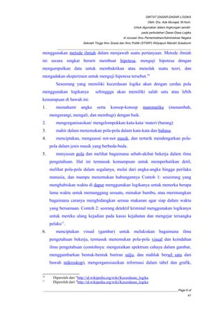 DIKTAT DASAR-DASAR LOGIKA
Oleh: Drs. Ade Munajat, M.Hum.
Untuk digunakan dalam lingkungan sendiri
pada perkuliahan Dasar-Dasa Logika
di Jurusan Ilmu Pemerintahan/Administrasi Negara
Sekolah Tinggi Ilmu Sosial dan Ilmu Politik (STISIP) Widyapuri Mandiri Sukabumi
_________________________________________________________________________________________
menggunakan metode ilmiah dalam menjawab suatu pertanyaan. Metode ilmiah
ini secara singkat berarti membuat hipotesa, menguji hipotesa dengan
mengumpulkan data untuk membuktikan atau menolak suatu teori, dan
mengadakan eksperimen untuk menguji hipotesa tersebut.10
Seseorang yang memiliki kecerdasan logika akan dengan cerdas pula
menggunakan logikanya sehinggga akan memiliki salah satu atau lebih
kemampuan di bawah ini:
1. memahami angka serta konsep-konsep matematika (menambah,
mengurangi, mengali, dan membagi) dengan baik.
2. mengorganisasikan/ mengelompokkan kata-kata/ materi (barang)
3. mahir dalam menemukan pola-pola dalam kata-kata dan bahasa.
4. menciptakan, menguasai not-not musik, dan tertarik mendengarkan pola-
pola dalam jenis musik yang berbeda-beda.
5. menyusun pola dan melihat bagaimana sebab-akibat bekerja dalam ilmu
pengetahuan. Hal ini termasuk kemampuan untuk memperhatikan detil,
melihat pola-pola dalam segalanya, mulai dari angka-angka hingga perilaku
manusia, dan mampu menemukan hubungannya Contoh 1: seseorang yang
menghabiskan waktu di dapur menggunakan logikanya untuk menerka berapa
lama waktu untuk memanggang sesuatu, menakar bumbu, atau merenungkan
bagaimana caranya menghidangkan semua makanan agar siap dalam waktu
yang bersamaan. Contoh 2: seorang detektif kriminal menggunakan logikanya
untuk mereka ulang kejadian pada kasus kejahatan dan mengejar tersangka
pelaku11
.
6. menciptakan visual (gambar) untuk melukiskan bagaimana ilmu
pengetahuan bekerja, termasuk menemukan pola-pola visual dan keindahan
ilmu pengetahuan (contohnya: menguraikan spektrum cahaya dalam gambar,
menggambarkan bentuk-bentuk butiran salju, dan mahluk bersel satu dari
bawah mikroskop), mengorgansisasikan informasi dalam tabel dan grafik,
10
Diperoleh dari "http://id.wikipedia.org/wiki/Kecerdasan_logika
11
Diperoleh dari "http://id.wikipedia.org/wiki/Kecerdasan_logika
__________________________________________________________________________________________Page 6 of
41
 