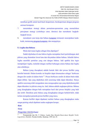 DIKTAT DASAR-DASAR LOGIKA
Oleh: Drs. Ade Munajat, M.Hum.
Untuk digunakan dalam lingkungan sendiri
pada perkuliahan Dasar-Dasa Logika
di Jurusan Ilmu Pemerintahan/Administrasi Negara
Sekolah Tinggi Ilmu Sosial dan Ilmu Politik (STISIP) Widyapuri Mandiri Sukabumi
_________________________________________________________________________________________
membuat grafik untuk hasil-hasil eksperimen, bereksperimen dengan program
animasi komputer.
7. menentukan strategi dalam permainan-permainan yang memerlukan
penciptaan strategi (contohnya catur, domino) dan memahami langkah-
langkah lawan.
8. memahami cara kerja dan bahasa komputer termasuk menciptakan kode-
kode, merancang program komputer, dan mengujinya.
E. Logika dan Bahasa
Mulai dari mana logika sebagai ilmu dipelajari?
Sudah dijelaskan di atas bahwa logika merupakan hasil pertimbangan akal
pikiran yang diutarakan lewat kata dan dinyatakan dalam bahasa. Jelaslah bahwa
logika memiliki pertalian yang erat dengan bahasa. Jadi apabila kita ingin
mempelajari logika, mulailah dengan melihat hubungan antara bahasa dan logika
atau sebaliknya.
Bahasa (yang diucapkan) adalah bentuk lahir dari proses berfikir yang
bersifat batiniah. Dalam konteks ini berpikir dapat dirumuskan sebagai ‘berbicara
dengan diri sendiri di dalam batin’12
. Proses berbicara sendiri di dalam batin tidak
dapat dilihat. Apa yang dipikirkan oleh seseorang tidak dapat diketahui. Hanya
apabila seseorang telah mengatakan atau mengucapkan apa yang dipikirkannyalah
dapat diketahui isi pikiran orang itu. Jadi, bahasa adalah ungkapan pikiran. Bahasa
yang diungkapkan dengan baik merupakan hasil dari proses berpikir yang baik
dan tertib. Demikian pula bahasa yang diungkapkan dengan berbelit-belit, tidak
tertata merupakan penanda proses berfikir yang rancu.
Karena berfikir dapat dipahami melalui bahasa yang diungkapkan maka
sangat penting sekali dipahami aneka ungkapan berupa:
·Kata
·Term
·Pengertian (Arti-Isi-Luas)
12
Poespoprodjo dan EK. T. Gilarso. Logika Ilmu Menalar.Dasar-dasar Berpikir Tertib,
Logis,Kritis, Dialektis. Pustaka Grafika. Bandung. 1999. hal. 49.
__________________________________________________________________________________________Page 7 of
41
 