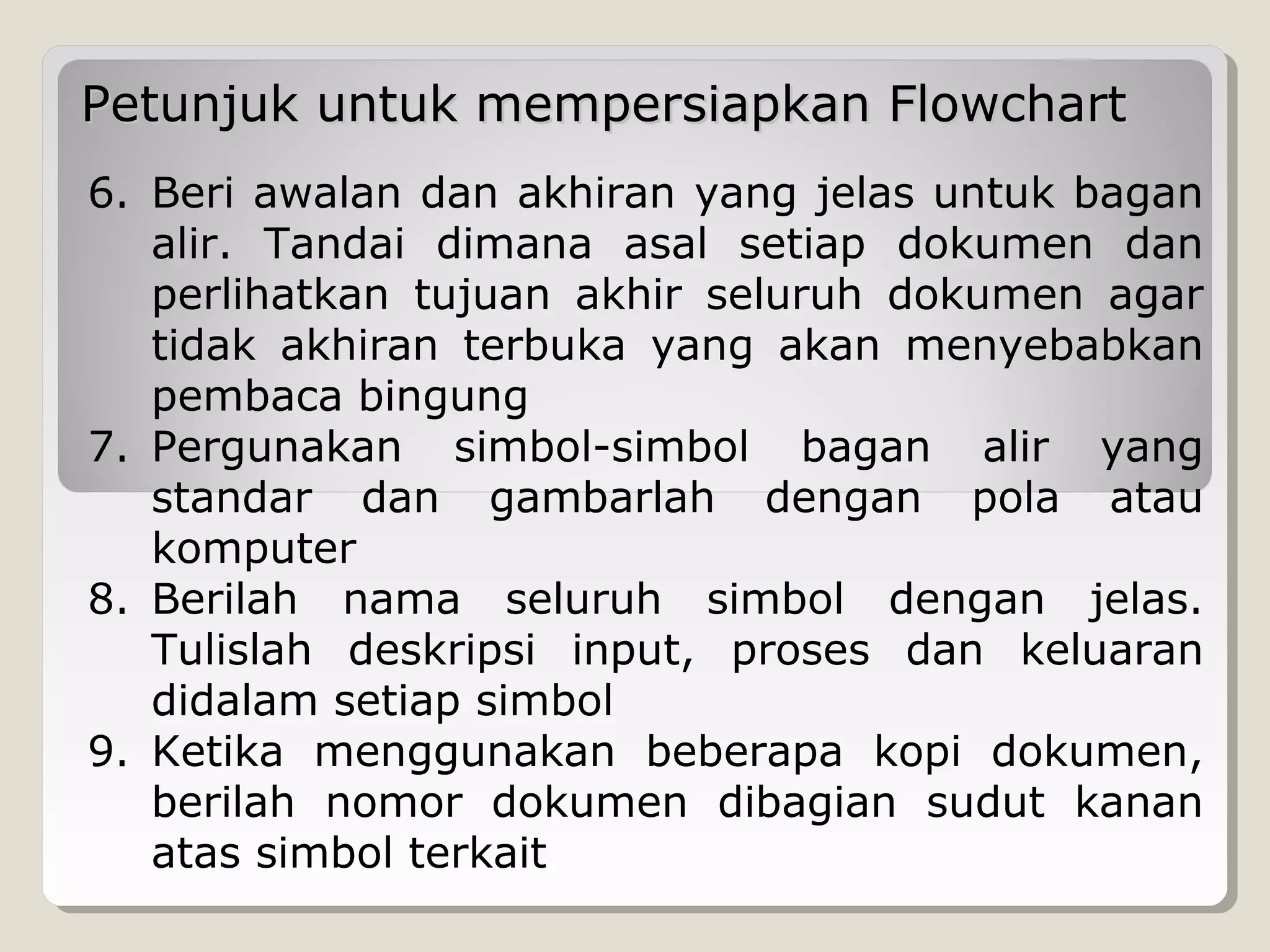 Petunjuk untuk mempersiapkan Flowchart
6. Beri awalan dan akhiran yang jelas untuk bagan
alir. Tandai dimana asal setiap dokumen dan
perlihatkan tujuan akhir seluruh dokumen agar
tidak akhiran terbuka yang akan menyebabkan
pembaca bingung
7. Pergunakan simbol-simbol bagan alir yang
standar dan gambarlah dengan pola atau
komputer
8. Berilah nama seluruh simbol dengan jelas.
Tulislah deskripsi input, proses dan keluaran
didalam setiap simbol
9. Ketika menggunakan beberapa kopi dokumen,
berilah nomor dokumen dibagian sudut kanan
atas simbol terkait

 