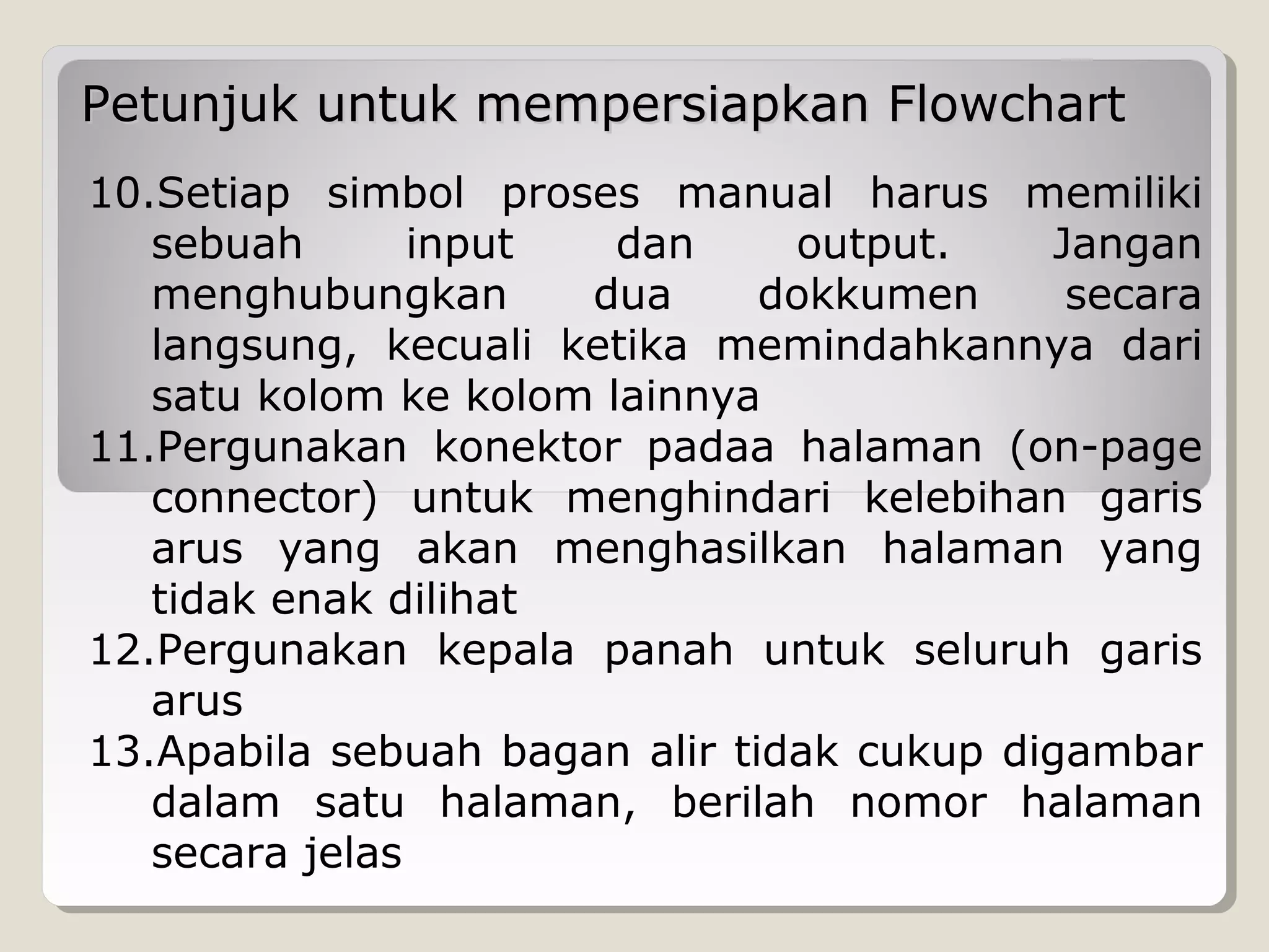 Petunjuk untuk mempersiapkan Flowchart
10.Setiap simbol proses manual harus memiliki
sebuah
input
dan
output.
Jangan
menghubungkan
dua
dokkumen
secara
langsung, kecuali ketika memindahkannya dari
satu kolom ke kolom lainnya
11.Pergunakan konektor padaa halaman (on-page
connector) untuk menghindari kelebihan garis
arus yang akan menghasilkan halaman yang
tidak enak dilihat
12.Pergunakan kepala panah untuk seluruh garis
arus
13.Apabila sebuah bagan alir tidak cukup digambar
dalam satu halaman, berilah nomor halaman
secara jelas

 