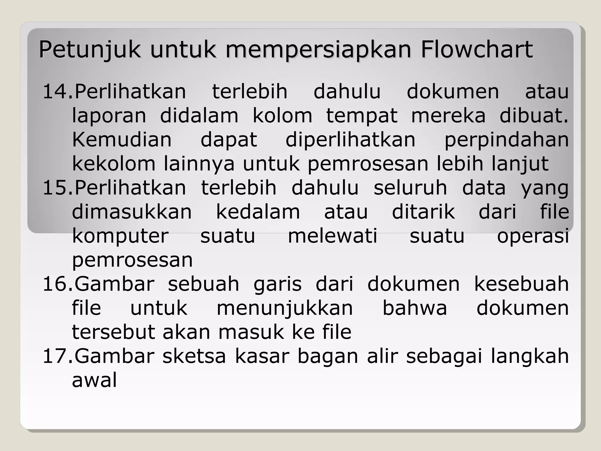 Petunjuk untuk mempersiapkan Flowchart
14.Perlihatkan terlebih dahulu dokumen atau
laporan didalam kolom tempat mereka dibuat.
Kemudian dapat diperlihatkan perpindahan
kekolom lainnya untuk pemrosesan lebih lanjut
15.Perlihatkan terlebih dahulu seluruh data yang
dimasukkan kedalam atau ditarik dari file
komputer
suatu
melewati
suatu
operasi
pemrosesan
16.Gambar sebuah garis dari dokumen kesebuah
file untuk menunjukkan bahwa dokumen
tersebut akan masuk ke file
17.Gambar sketsa kasar bagan alir sebagai langkah
awal

 
