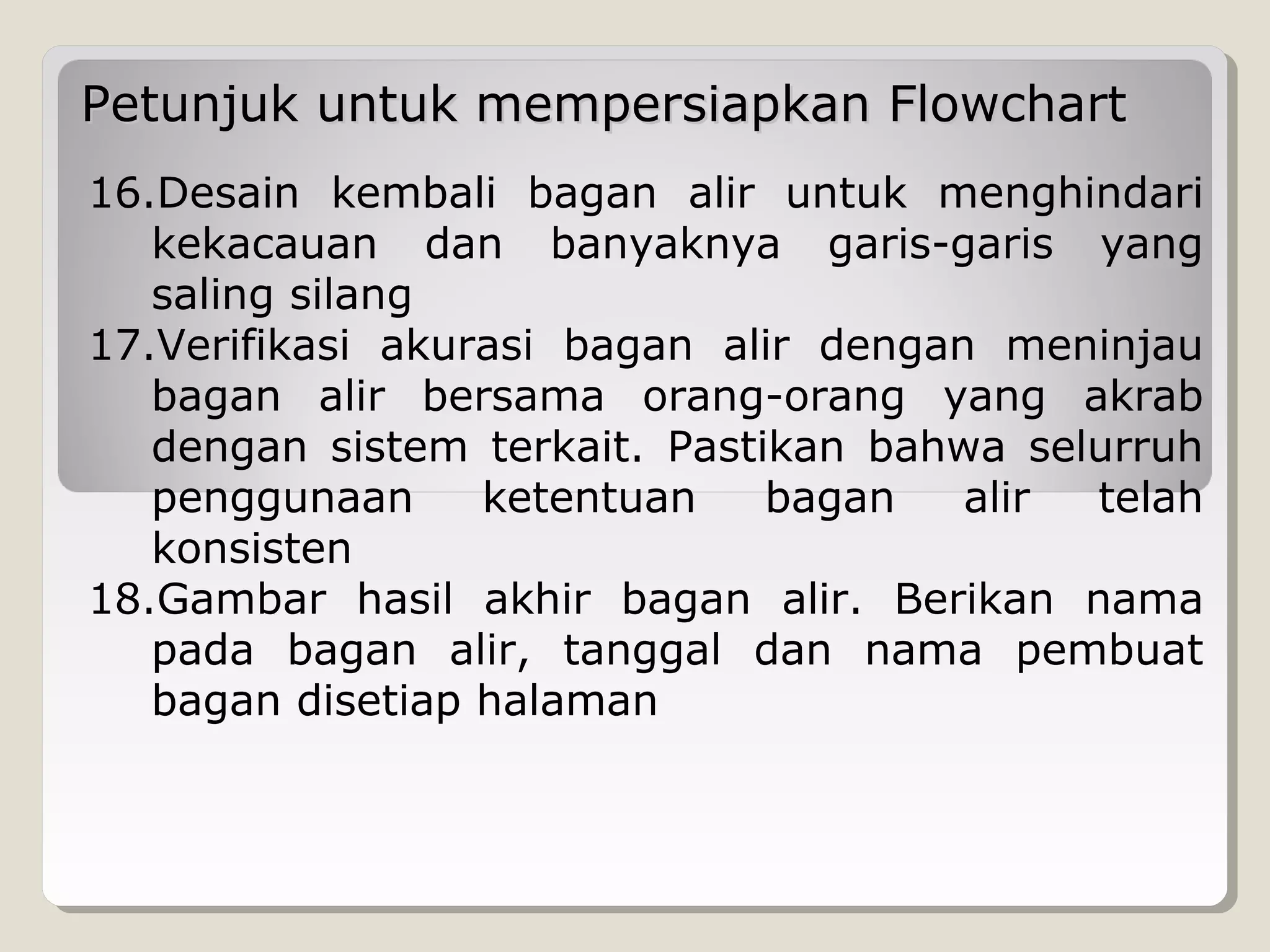 Petunjuk untuk mempersiapkan Flowchart
16.Desain kembali bagan alir untuk menghindari
kekacauan dan banyaknya garis-garis yang
saling silang
17.Verifikasi akurasi bagan alir dengan meninjau
bagan alir bersama orang-orang yang akrab
dengan sistem terkait. Pastikan bahwa selurruh
penggunaan
ketentuan
bagan
alir
telah
konsisten
18.Gambar hasil akhir bagan alir. Berikan nama
pada bagan alir, tanggal dan nama pembuat
bagan disetiap halaman

 