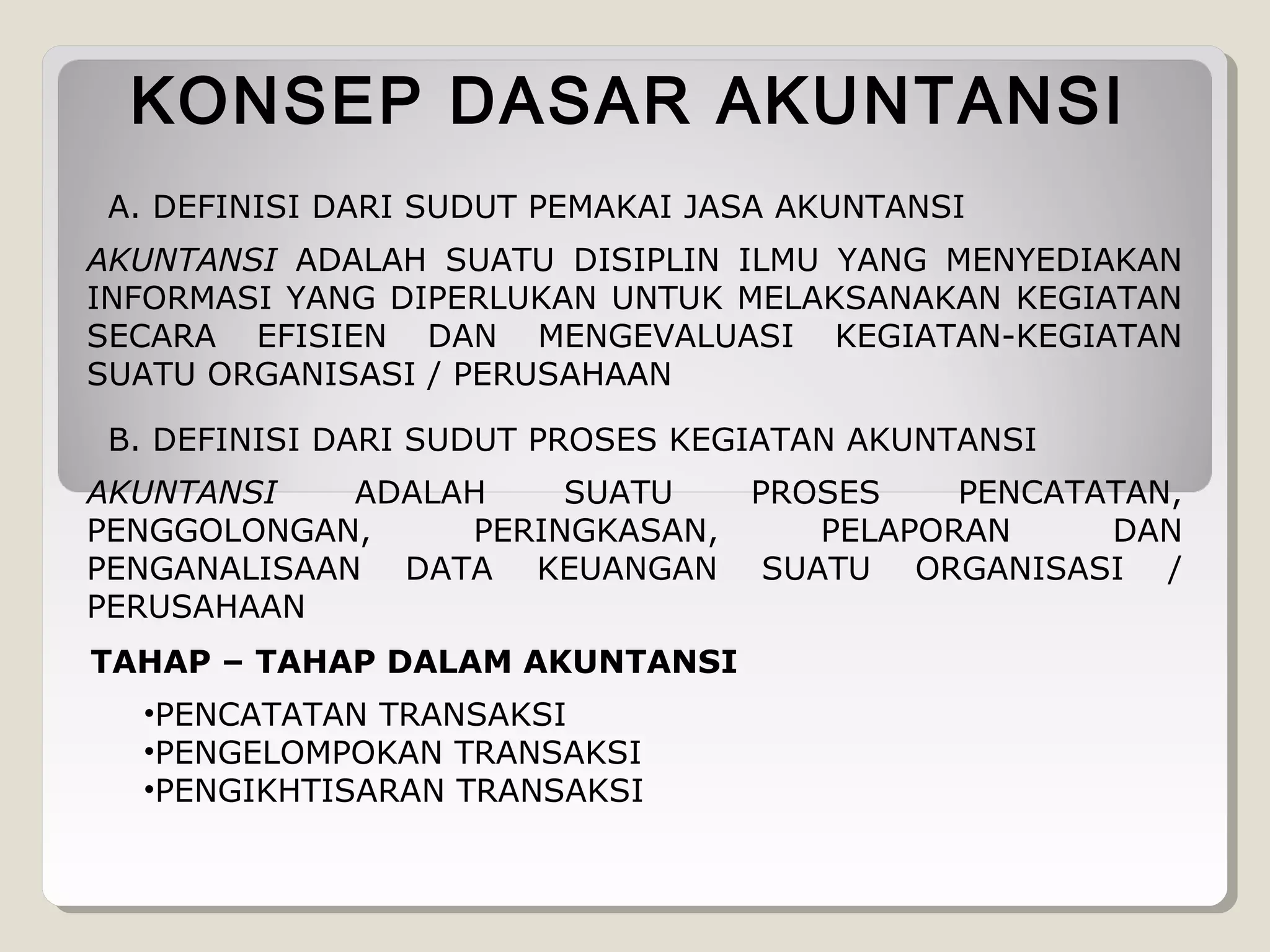 KONSEP DASAR AKUNTANSI
A. DEFINISI DARI SUDUT PEMAKAI JASA AKUNTANSI
AKUNTANSI ADALAH SUATU DISIPLIN ILMU YANG MENYEDIAKAN
INFORMASI YANG DIPERLUKAN UNTUK MELAKSANAKAN KEGIATAN
SECARA EFISIEN DAN MENGEVALUASI KEGIATAN-KEGIATAN
SUATU ORGANISASI / PERUSAHAAN
B. DEFINISI DARI SUDUT PROSES KEGIATAN AKUNTANSI
AKUNTANSI
ADALAH
SUATU
PENGGOLONGAN,
PERINGKASAN,
PENGANALISAAN DATA KEUANGAN
PERUSAHAAN
TAHAP – TAHAP DALAM AKUNTANSI
•PENCATATAN TRANSAKSI
•PENGELOMPOKAN TRANSAKSI
•PENGIKHTISARAN TRANSAKSI

PROSES
PENCATATAN,
PELAPORAN
DAN
SUATU ORGANISASI /

 