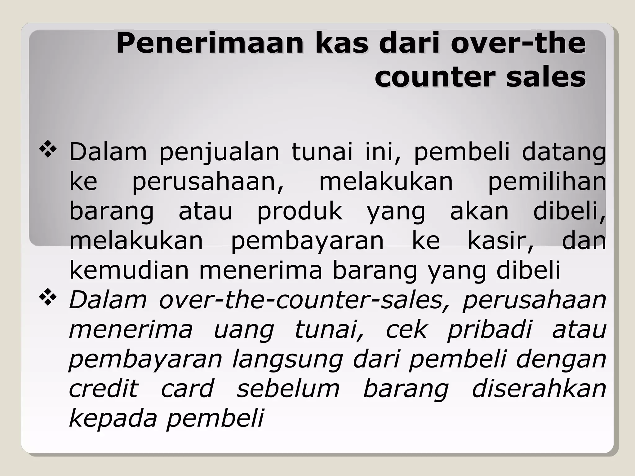 Penerimaan kas dari over-the
counter sales
 Dalam penjualan tunai ini, pembeli datang
ke perusahaan, melakukan pemilihan
barang atau produk yang akan dibeli,
melakukan pembayaran ke kasir, dan
kemudian menerima barang yang dibeli
 Dalam over-the-counter-sales, perusahaan
menerima uang tunai, cek pribadi atau
pembayaran langsung dari pembeli dengan
credit card sebelum barang diserahkan
kepada pembeli

 