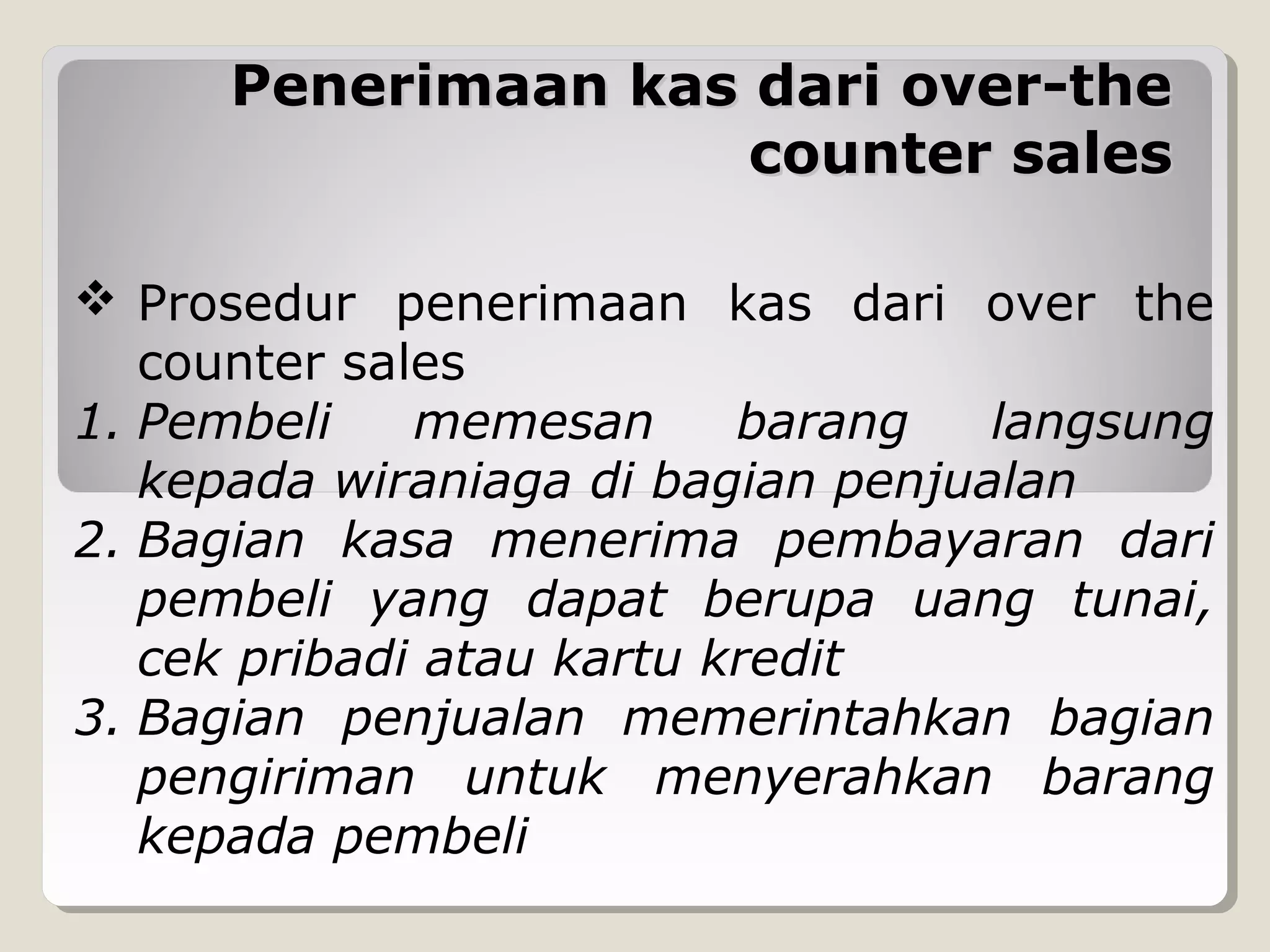 Penerimaan kas dari over-the
counter sales
 Prosedur penerimaan kas dari over the
counter sales
1. Pembeli
memesan
barang
langsung
kepada wiraniaga di bagian penjualan
2. Bagian kasa menerima pembayaran dari
pembeli yang dapat berupa uang tunai,
cek pribadi atau kartu kredit
3. Bagian penjualan memerintahkan bagian
pengiriman untuk menyerahkan barang
kepada pembeli

 