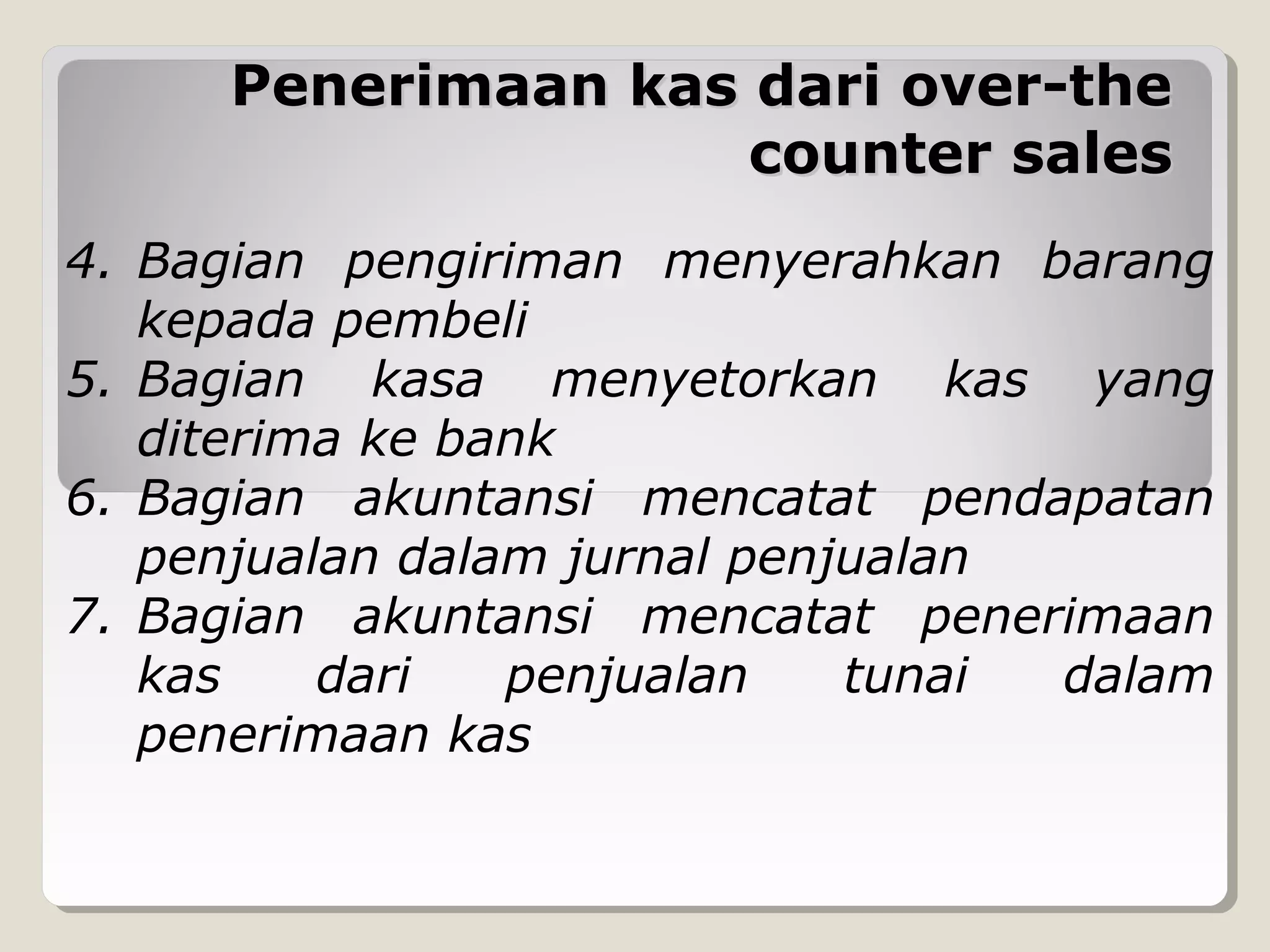 Penerimaan kas dari over-the
counter sales
4. Bagian pengiriman menyerahkan barang
kepada pembeli
5. Bagian kasa menyetorkan kas yang
diterima ke bank
6. Bagian akuntansi mencatat pendapatan
penjualan dalam jurnal penjualan
7. Bagian akuntansi mencatat penerimaan
kas
dari
penjualan
tunai
dalam
penerimaan kas

 