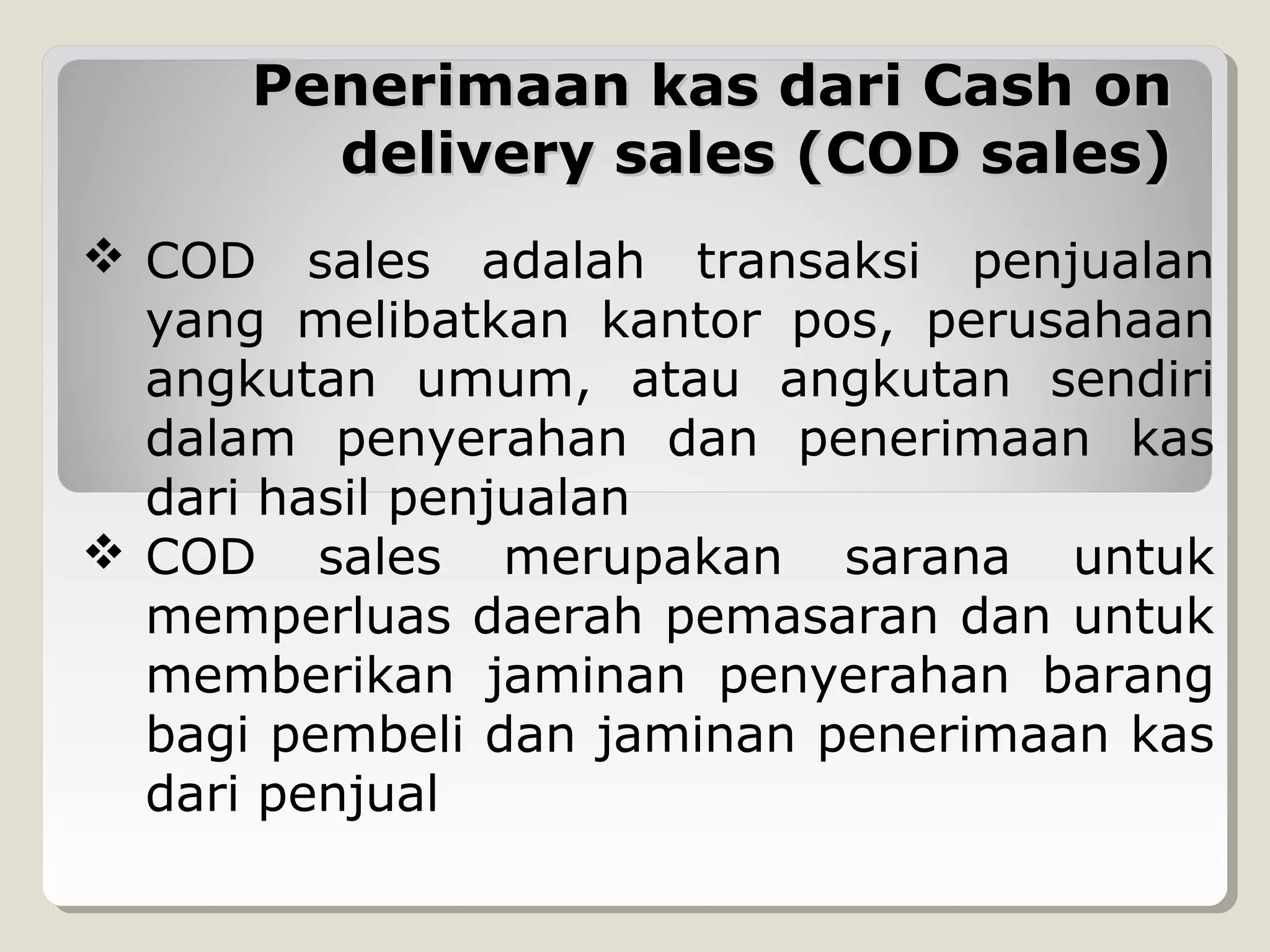 Penerimaan kas dari Cash on
delivery sales (COD sales)
 COD sales adalah transaksi penjualan
yang melibatkan kantor pos, perusahaan
angkutan umum, atau angkutan sendiri
dalam penyerahan dan penerimaan kas
dari hasil penjualan
 COD sales merupakan sarana untuk
memperluas daerah pemasaran dan untuk
memberikan jaminan penyerahan barang
bagi pembeli dan jaminan penerimaan kas
dari penjual

 