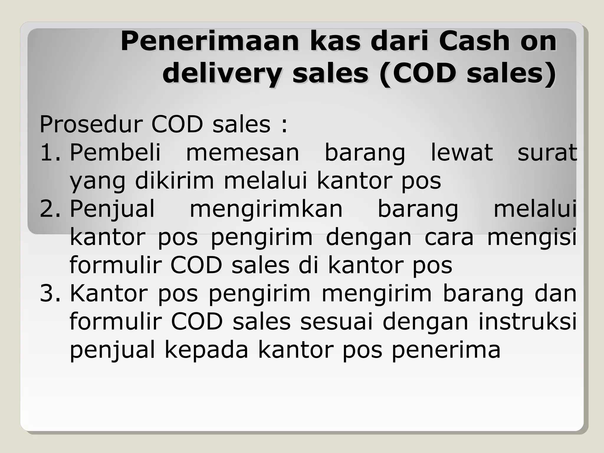 Penerimaan kas dari Cash on
delivery sales (COD sales)
Prosedur COD sales :
1. Pembeli memesan barang lewat surat
yang dikirim melalui kantor pos
2. Penjual mengirimkan barang melalui
kantor pos pengirim dengan cara mengisi
formulir COD sales di kantor pos
3. Kantor pos pengirim mengirim barang dan
formulir COD sales sesuai dengan instruksi
penjual kepada kantor pos penerima

 