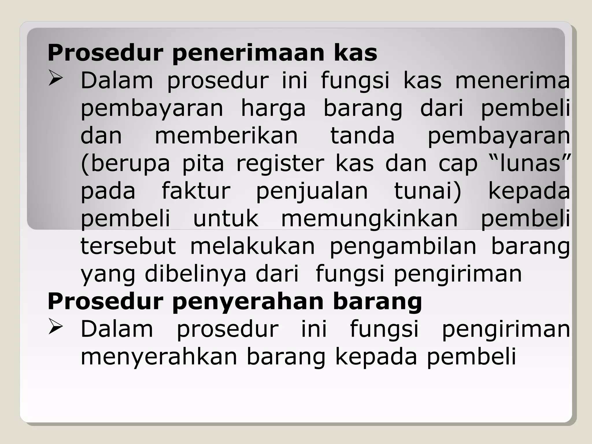 Prosedur penerimaan kas
 Dalam prosedur ini fungsi kas menerima
pembayaran harga barang dari pembeli
dan memberikan tanda pembayaran
(berupa pita register kas dan cap “lunas”
pada faktur penjualan tunai) kepada
pembeli untuk memungkinkan pembeli
tersebut melakukan pengambilan barang
yang dibelinya dari fungsi pengiriman
Prosedur penyerahan barang
 Dalam prosedur ini fungsi pengiriman
menyerahkan barang kepada pembeli

 