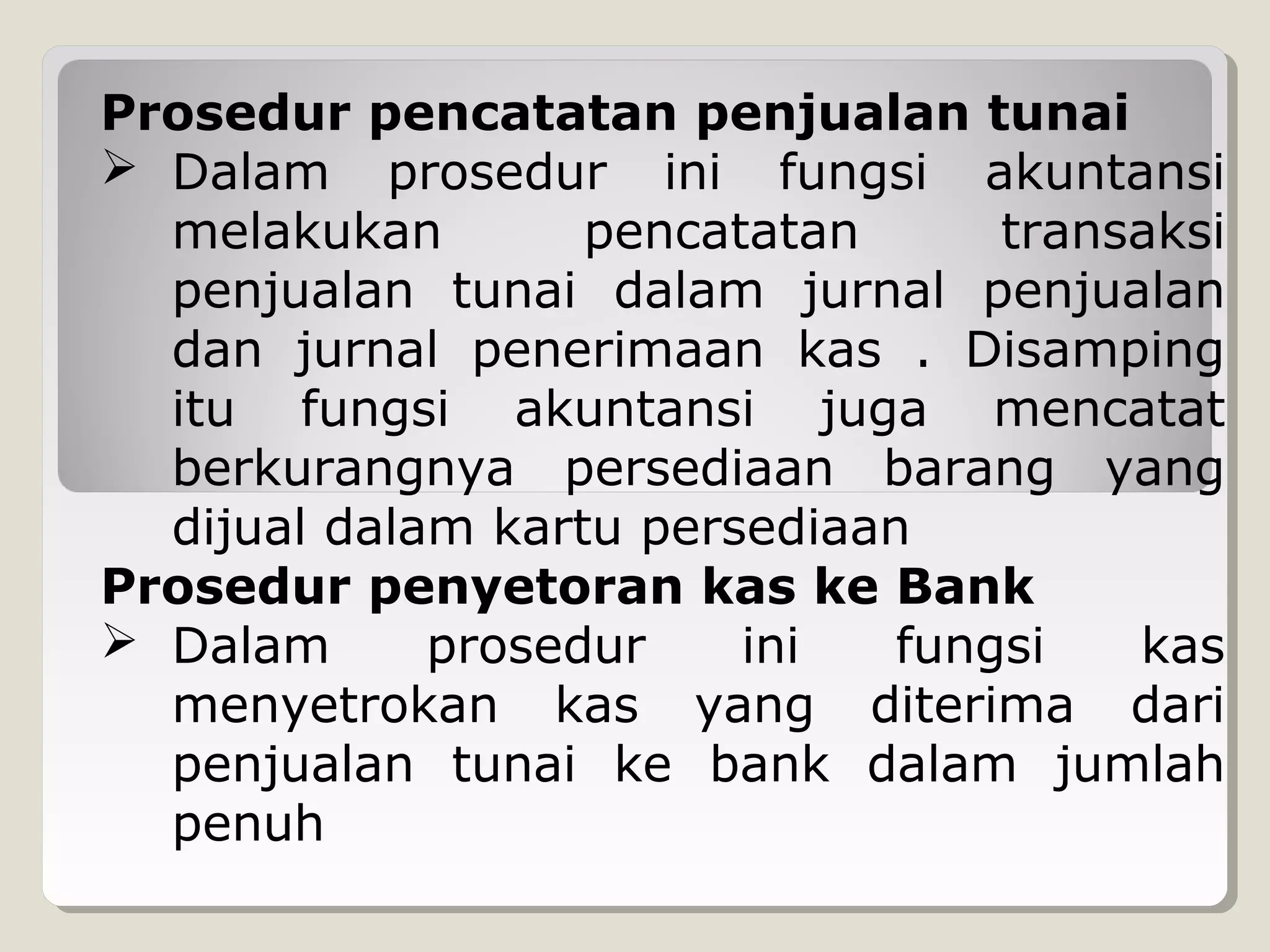 Prosedur pencatatan penjualan tunai
 Dalam prosedur ini fungsi akuntansi
melakukan
pencatatan
transaksi
penjualan tunai dalam jurnal penjualan
dan jurnal penerimaan kas . Disamping
itu fungsi akuntansi juga mencatat
berkurangnya persediaan barang yang
dijual dalam kartu persediaan
Prosedur penyetoran kas ke Bank
 Dalam
prosedur
ini
fungsi
kas
menyetrokan kas yang diterima dari
penjualan tunai ke bank dalam jumlah
penuh

 