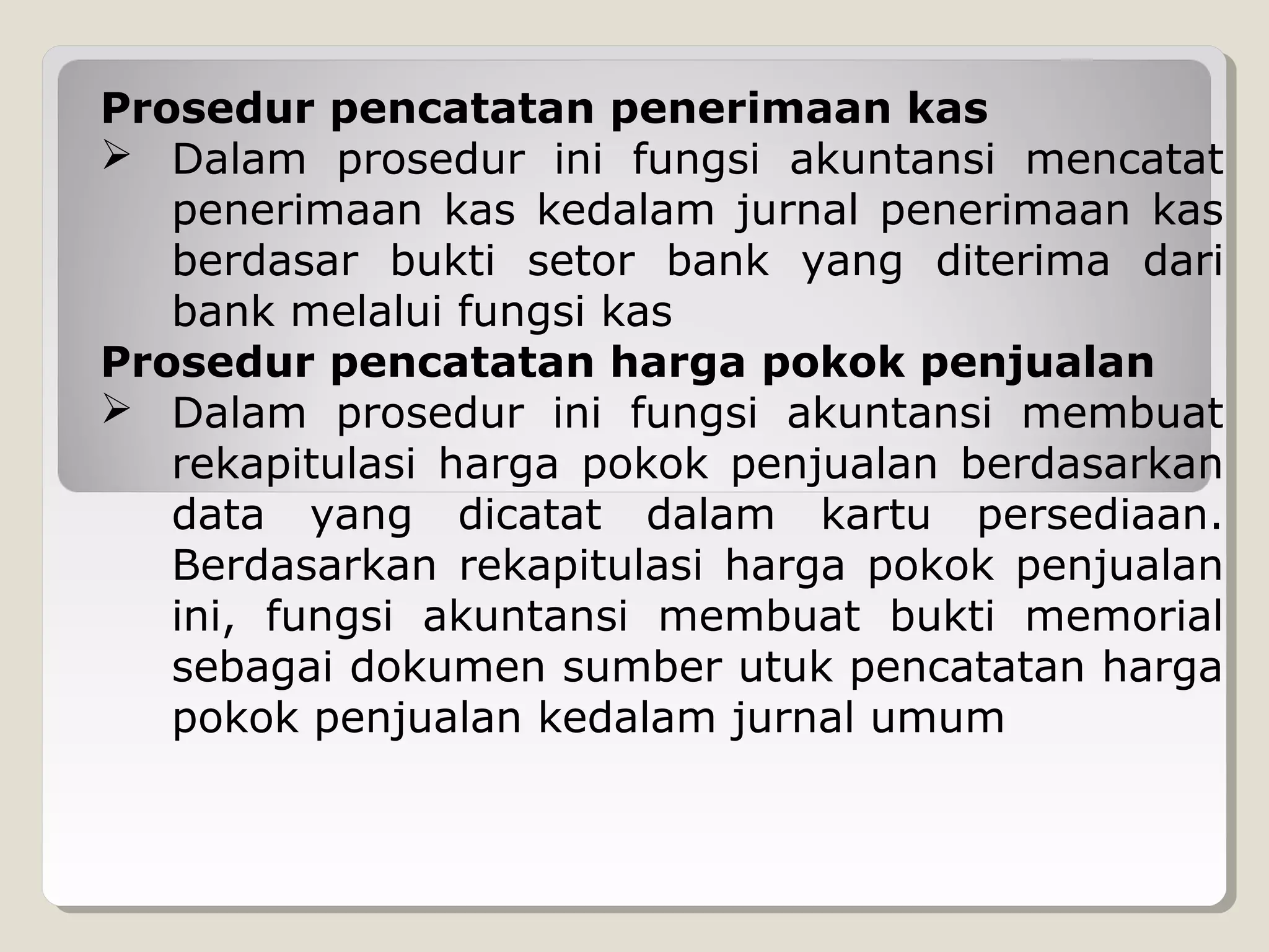 Prosedur pencatatan penerimaan kas
 Dalam prosedur ini fungsi akuntansi mencatat
penerimaan kas kedalam jurnal penerimaan kas
berdasar bukti setor bank yang diterima dari
bank melalui fungsi kas
Prosedur pencatatan harga pokok penjualan
 Dalam prosedur ini fungsi akuntansi membuat
rekapitulasi harga pokok penjualan berdasarkan
data yang dicatat dalam kartu persediaan.
Berdasarkan rekapitulasi harga pokok penjualan
ini, fungsi akuntansi membuat bukti memorial
sebagai dokumen sumber utuk pencatatan harga
pokok penjualan kedalam jurnal umum

 