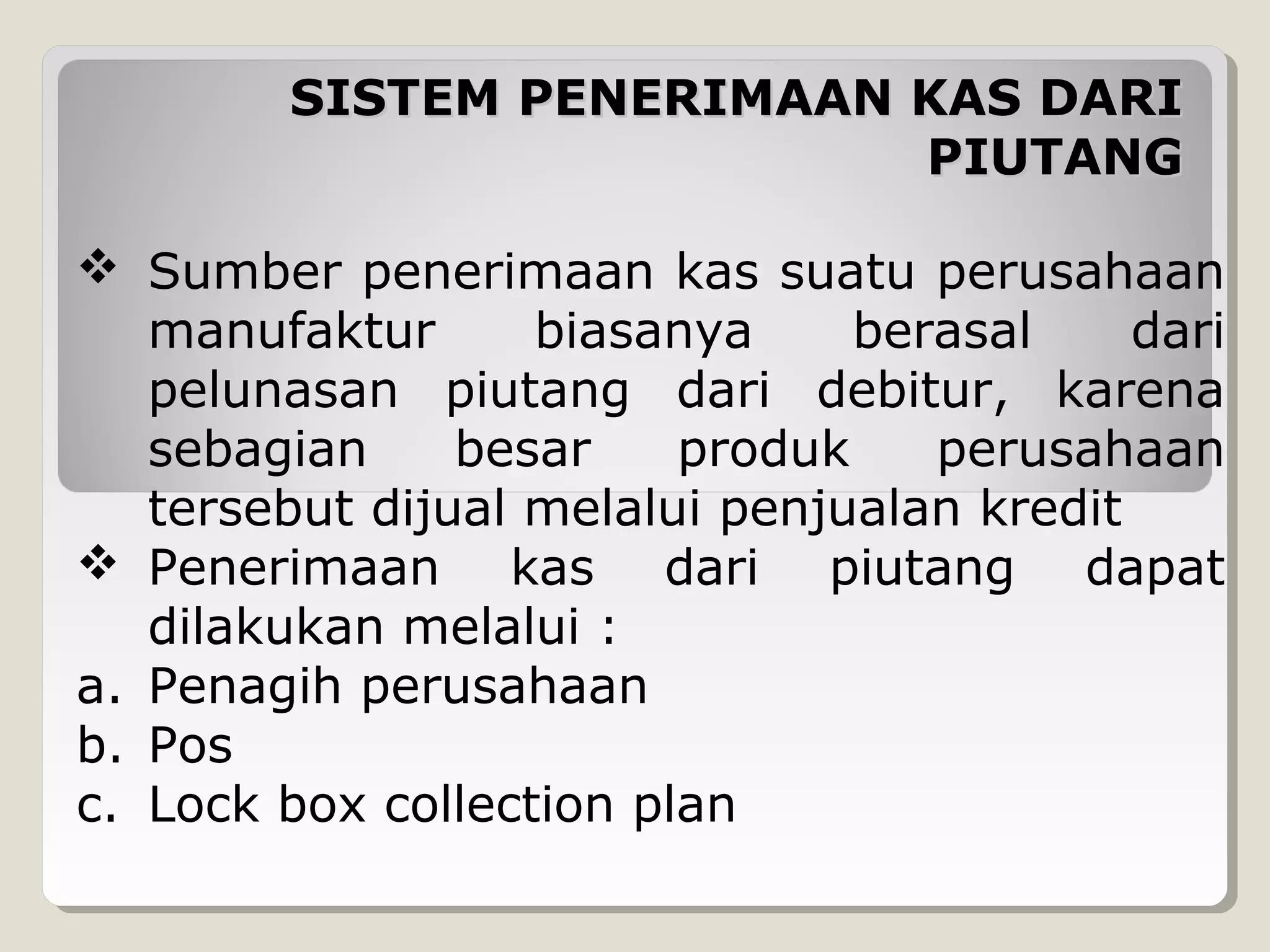 SISTEM PENERIMAAN KAS DARI
PIUTANG
 Sumber penerimaan kas suatu perusahaan
manufaktur
biasanya
berasal
dari
pelunasan piutang dari debitur, karena
sebagian
besar
produk
perusahaan
tersebut dijual melalui penjualan kredit
 Penerimaan kas dari piutang dapat
dilakukan melalui :
a. Penagih perusahaan
b. Pos
c. Lock box collection plan

 