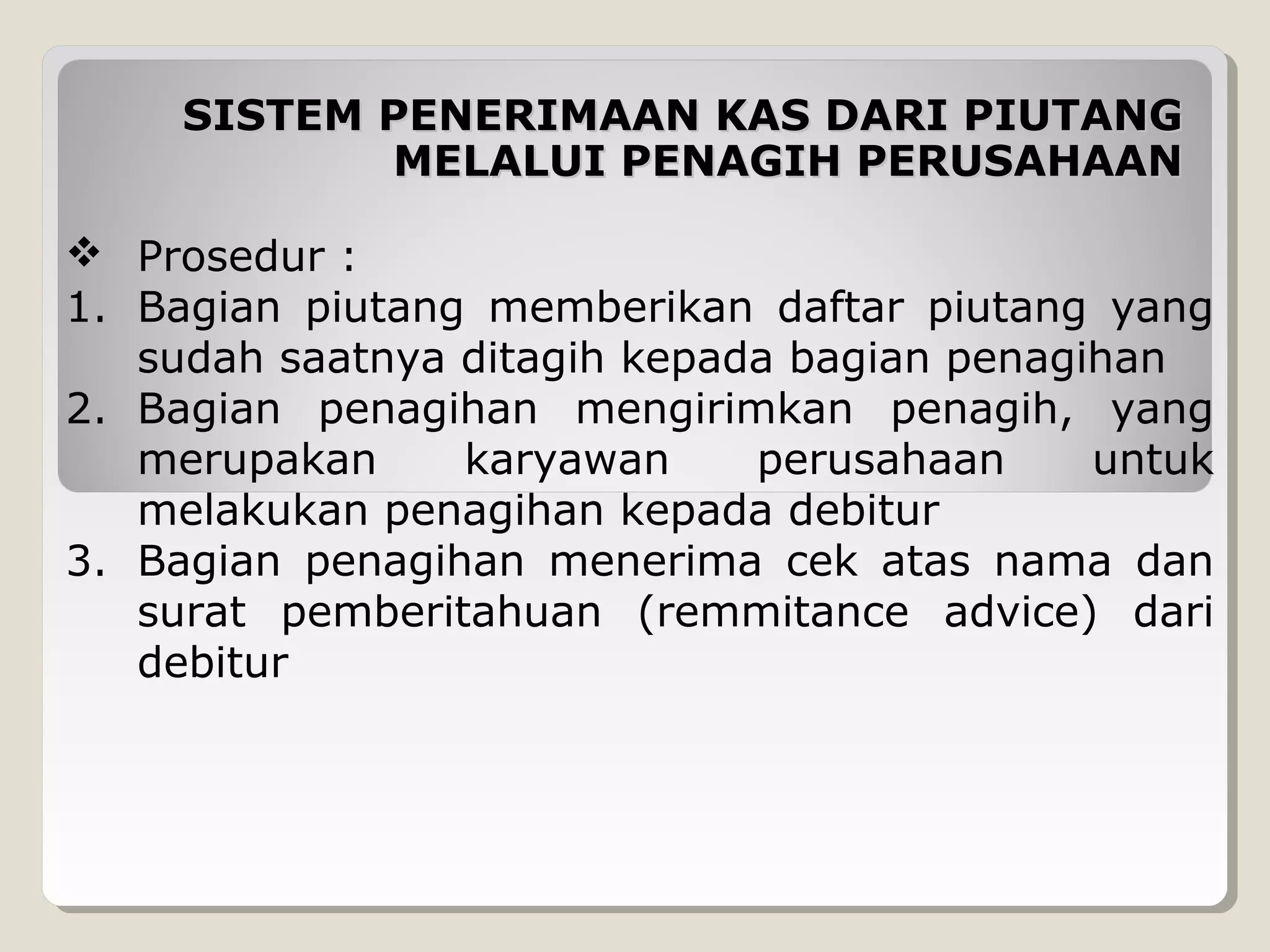 SISTEM PENERIMAAN KAS DARI PIUTANG
MELALUI PENAGIH PERUSAHAAN
 Prosedur :
1. Bagian piutang memberikan daftar piutang yang
sudah saatnya ditagih kepada bagian penagihan
2. Bagian penagihan mengirimkan penagih, yang
merupakan
karyawan
perusahaan
untuk
melakukan penagihan kepada debitur
3. Bagian penagihan menerima cek atas nama dan
surat pemberitahuan (remmitance advice) dari
debitur

 