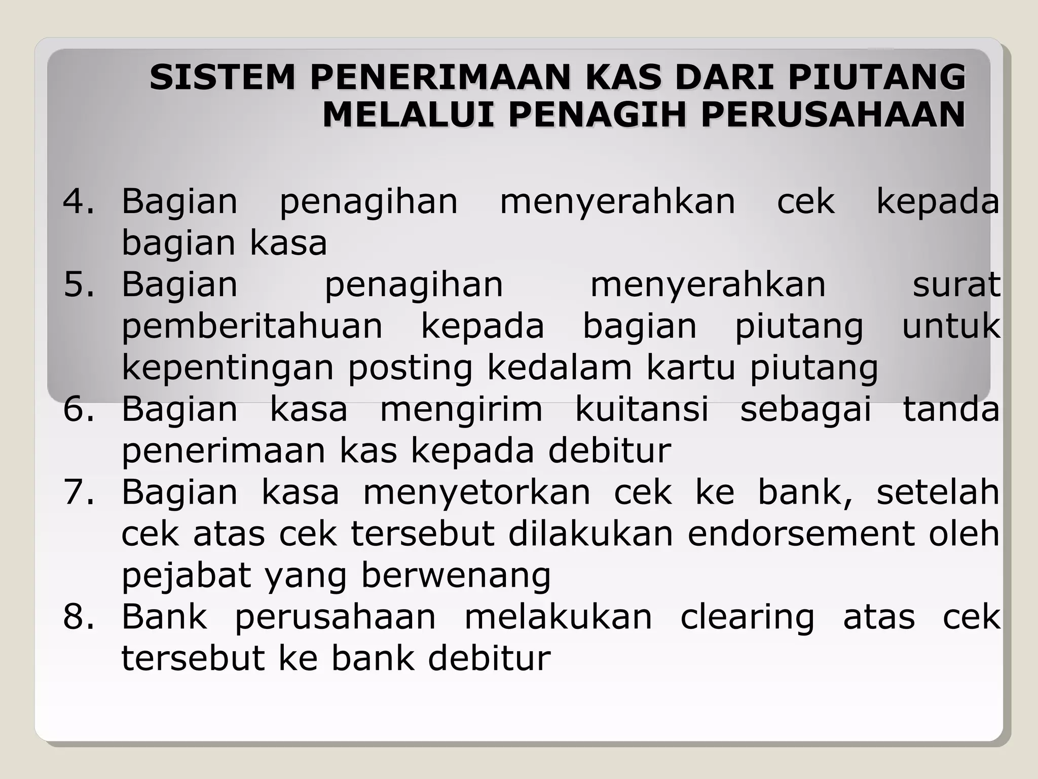 SISTEM PENERIMAAN KAS DARI PIUTANG
MELALUI PENAGIH PERUSAHAAN
4. Bagian penagihan menyerahkan cek kepada
bagian kasa
5. Bagian
penagihan
menyerahkan
surat
pemberitahuan kepada bagian piutang untuk
kepentingan posting kedalam kartu piutang
6. Bagian kasa mengirim kuitansi sebagai tanda
penerimaan kas kepada debitur
7. Bagian kasa menyetorkan cek ke bank, setelah
cek atas cek tersebut dilakukan endorsement oleh
pejabat yang berwenang
8. Bank perusahaan melakukan clearing atas cek
tersebut ke bank debitur

 