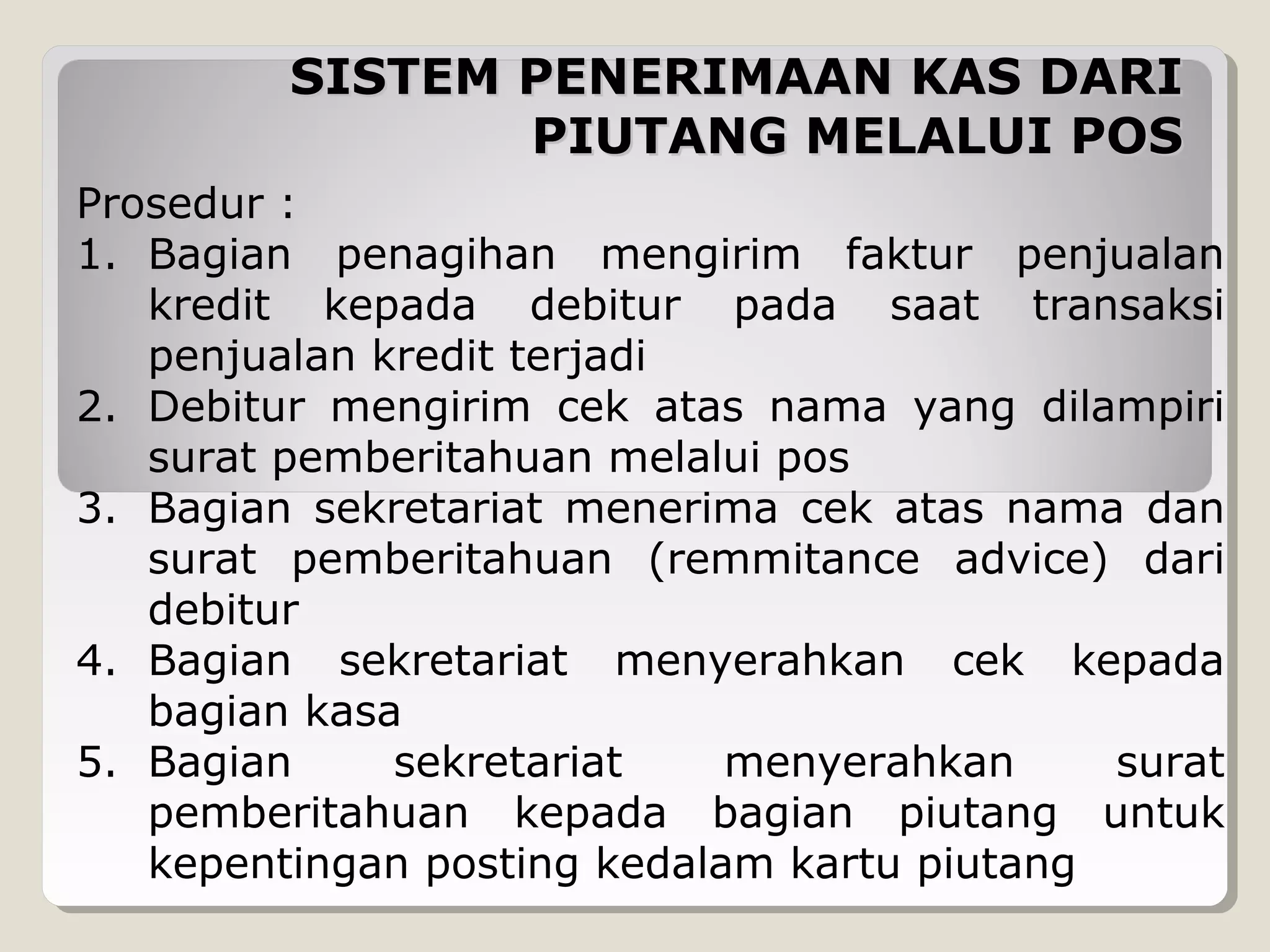 SISTEM PENERIMAAN KAS DARI
PIUTANG MELALUI POS
Prosedur :
1. Bagian penagihan mengirim faktur penjualan
kredit kepada debitur pada saat transaksi
penjualan kredit terjadi
2. Debitur mengirim cek atas nama yang dilampiri
surat pemberitahuan melalui pos
3. Bagian sekretariat menerima cek atas nama dan
surat pemberitahuan (remmitance advice) dari
debitur
4. Bagian sekretariat menyerahkan cek kepada
bagian kasa
5. Bagian
sekretariat
menyerahkan
surat
pemberitahuan kepada bagian piutang untuk
kepentingan posting kedalam kartu piutang

 