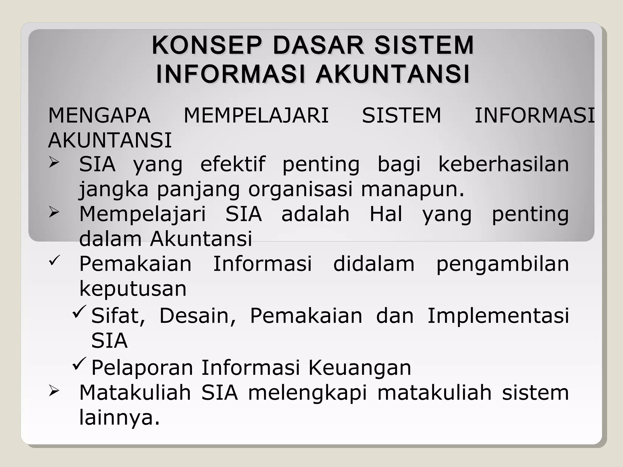 KONSEP DASAR SISTEM
INFORMASI AKUNTANSI
MENGAPA
MEMPELAJARI
SISTEM
INFORMASI
AKUNTANSI
 SIA yang efektif penting bagi keberhasilan
jangka panjang organisasi manapun.
 Mempelajari SIA adalah Hal yang penting
dalam Akuntansi
 Pemakaian Informasi didalam pengambilan
keputusan
 Sifat, Desain, Pemakaian dan Implementasi
SIA
 Pelaporan Informasi Keuangan
 Matakuliah SIA melengkapi matakuliah sistem
lainnya.

 
