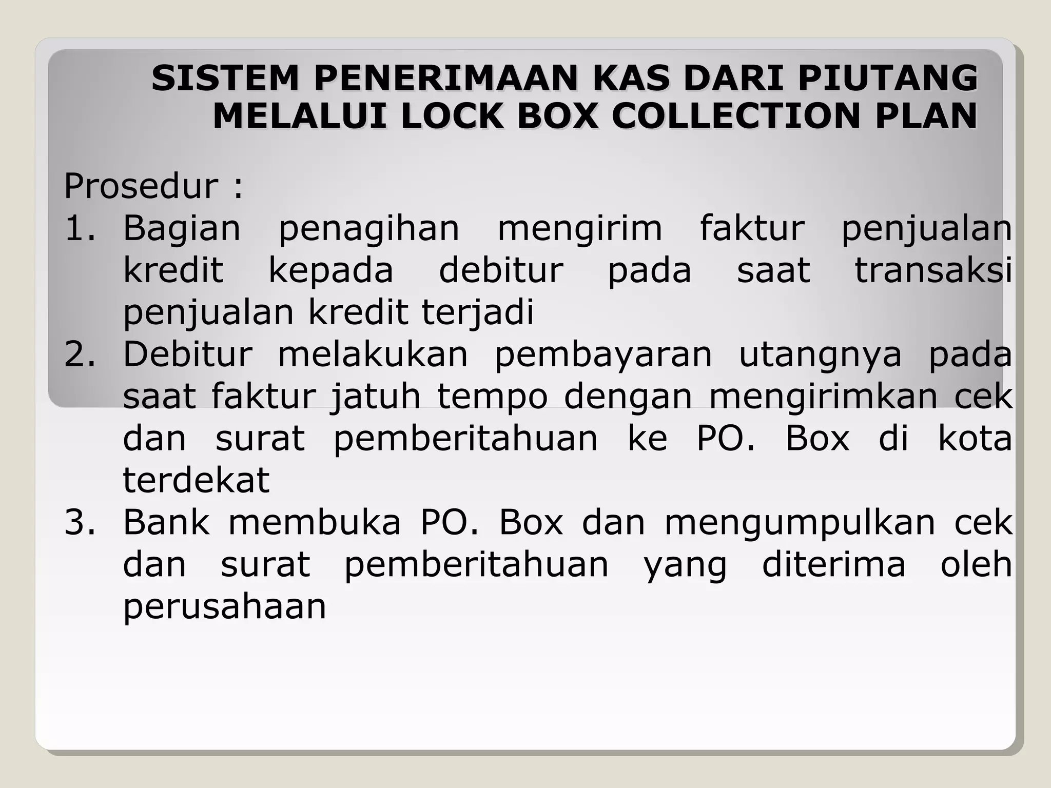 SISTEM PENERIMAAN KAS DARI PIUTANG
MELALUI LOCK BOX COLLECTION PLAN
Prosedur :
1. Bagian penagihan mengirim faktur penjualan
kredit kepada debitur pada saat transaksi
penjualan kredit terjadi
2. Debitur melakukan pembayaran utangnya pada
saat faktur jatuh tempo dengan mengirimkan cek
dan surat pemberitahuan ke PO. Box di kota
terdekat
3. Bank membuka PO. Box dan mengumpulkan cek
dan surat pemberitahuan yang diterima oleh
perusahaan

 